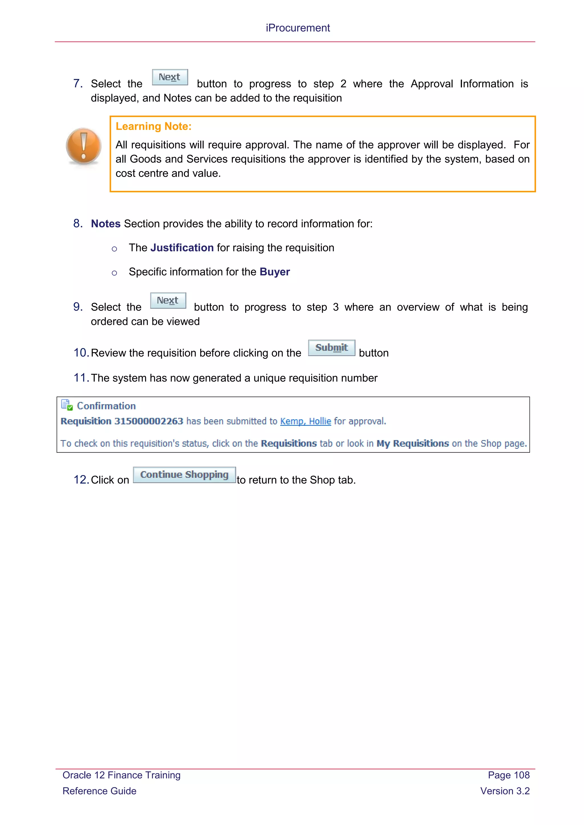 iProcurement
7. Select the button to progress to step 2 where the Approval Information is
displayed, and Notes can be added to the requisition
Learning Note:
All requisitions will require approval. The name of the approver will be displayed. For
all Goods and Services requisitions the approver is identified by the system, based on
cost centre and value.
8. Notes Section provides the ability to record information for:
o The Justification for raising the requisition
o Specific information for the Buyer
9. Select the button to progress to step 3 where an overview of what is being
ordered can be viewed
10.Review the requisition before clicking on the button
11.The system has now generated a unique requisition number
12.Click on to return to the Shop tab.
Oracle 12 Finance Training
Reference Guide
Page 108
Version 3.2
 