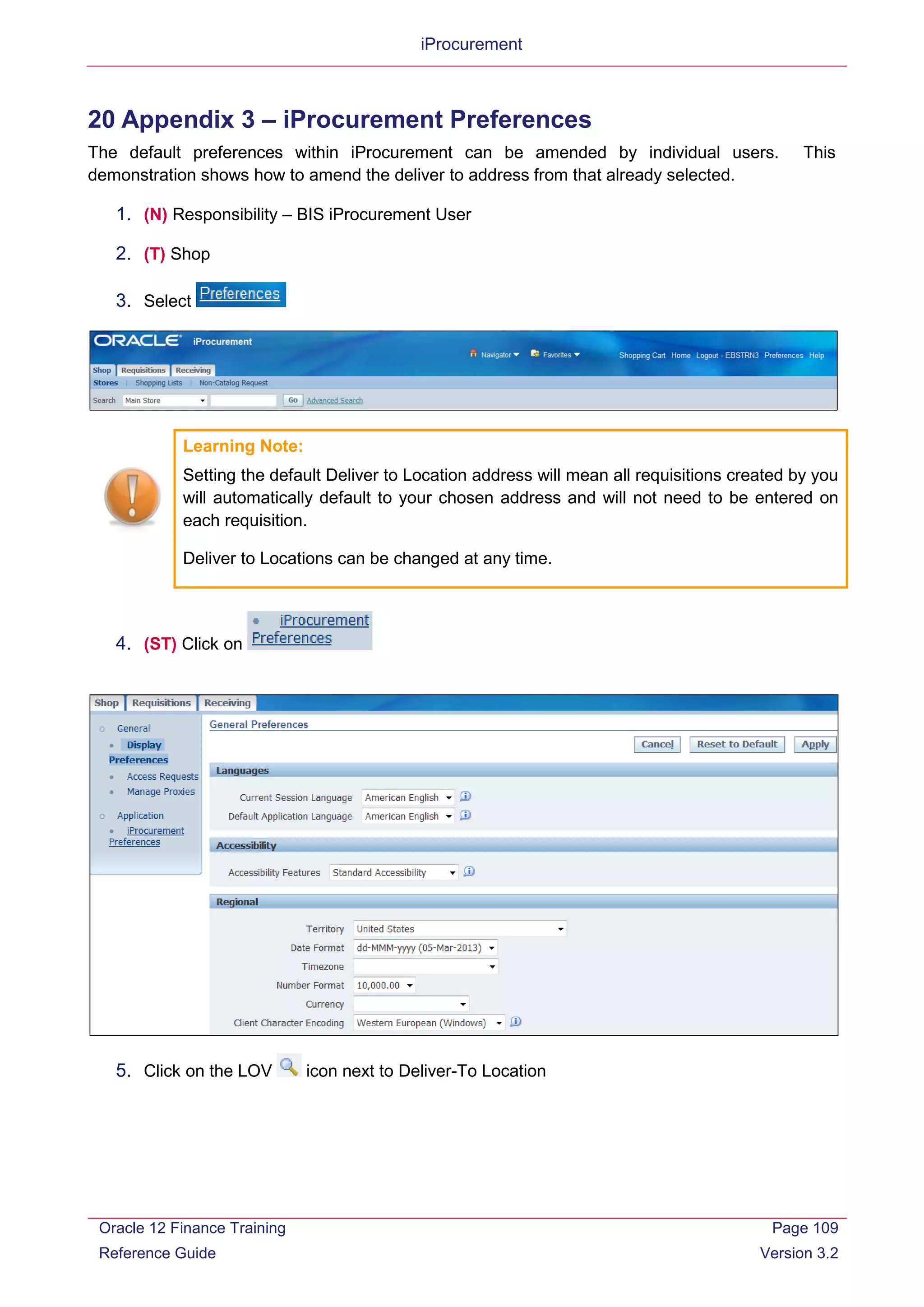 iProcurement
20 Appendix 3 – iProcurement Preferences
The default preferences within iProcurement can be amended by individual users. This
demonstration shows how to amend the deliver to address from that already selected.
1. (N) Responsibility – BIS iProcurement User
2. (T) Shop
3. Select
Learning Note:
Setting the default Deliver to Location address will mean all requisitions created by you
will automatically default to your chosen address and will not need to be entered on
each requisition.
Deliver to Locations can be changed at any time.
4. (ST) Click on
5. Click on the LOV icon next to Deliver-To Location
Oracle 12 Finance Training
Reference Guide
Page 109
Version 3.2
 