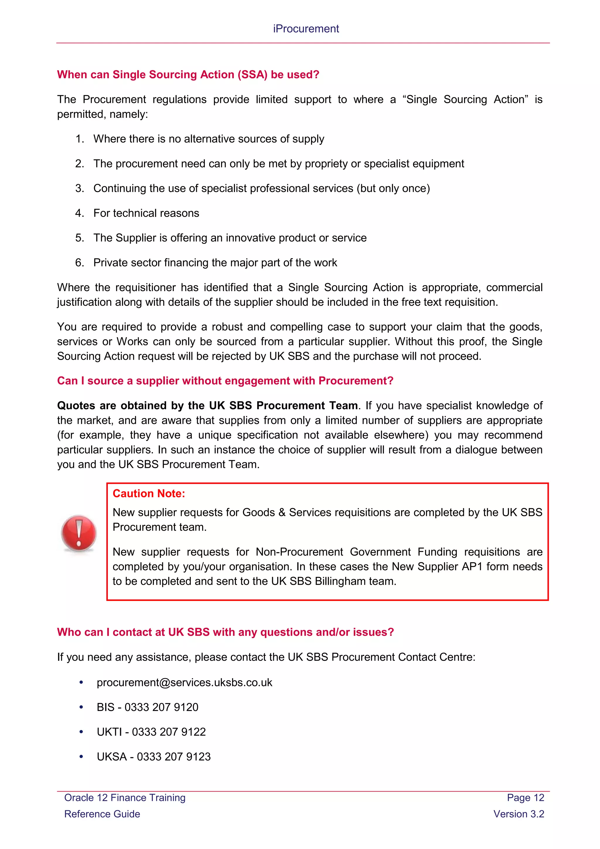 iProcurement
When can Single Sourcing Action (SSA) be used?
The Procurement regulations provide limited support to where a “Single Sourcing Action” is
permitted, namely:
1. Where there is no alternative sources of supply
2. The procurement need can only be met by propriety or specialist equipment
3. Continuing the use of specialist professional services (but only once)
4. For technical reasons
5. The Supplier is offering an innovative product or service
6. Private sector financing the major part of the work
Where the requisitioner has identified that a Single Sourcing Action is appropriate, commercial
justification along with details of the supplier should be included in the free text requisition.
You are required to provide a robust and compelling case to support your claim that the goods,
services or Works can only be sourced from a particular supplier. Without this proof, the Single
Sourcing Action request will be rejected by UK SBS and the purchase will not proceed.
Can I source a supplier without engagement with Procurement?
Quotes are obtained by the UK SBS Procurement Team. If you have specialist knowledge of
the market, and are aware that supplies from only a limited number of suppliers are appropriate
(for example, they have a unique specification not available elsewhere) you may recommend
particular suppliers. In such an instance the choice of supplier will result from a dialogue between
you and the UK SBS Procurement Team.
Caution Note:
New supplier requests for Goods & Services requisitions are completed by the UK SBS
Procurement team.
New supplier requests for Non-Procurement Government Funding requisitions are
completed by you/your organisation. In these cases the New Supplier AP1 form needs
to be completed and sent to the UK SBS Billingham team.
Who can I contact at UK SBS with any questions and/or issues?
If you need any assistance, please contact the UK SBS Procurement Contact Centre:
 procurement@services.uksbs.co.uk
 BIS - 0333 207 9120
 UKTI - 0333 207 9122
 UKSA - 0333 207 9123
Oracle 12 Finance Training
Reference Guide
Page 12
Version 3.2
 