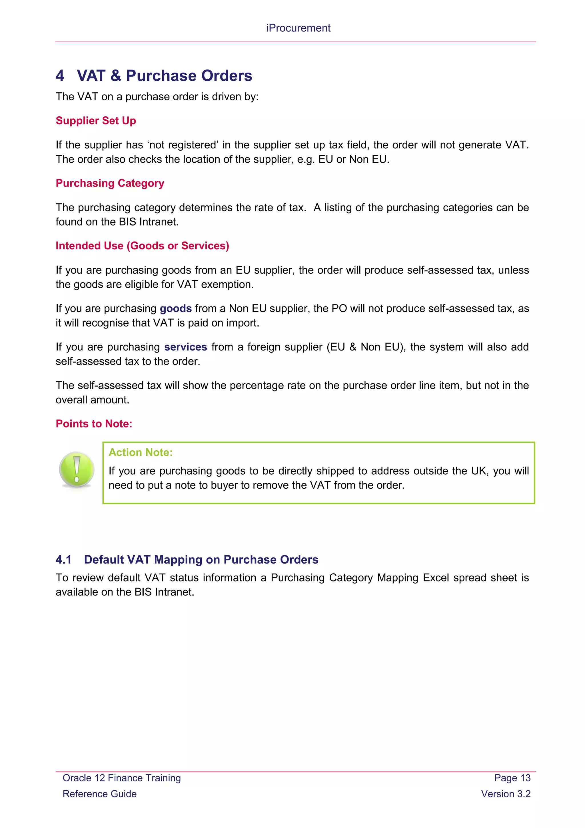 iProcurement
4 VAT & Purchase Orders
The VAT on a purchase order is driven by:
Supplier Set Up
If the supplier has ‘not registered’ in the supplier set up tax field, the order will not generate VAT.
The order also checks the location of the supplier, e.g. EU or Non EU.
Purchasing Category
The purchasing category determines the rate of tax. A listing of the purchasing categories can be
found on the BIS Intranet.
Intended Use (Goods or Services)
If you are purchasing goods from an EU supplier, the order will produce self-assessed tax, unless
the goods are eligible for VAT exemption.
If you are purchasing goods from a Non EU supplier, the PO will not produce self-assessed tax, as
it will recognise that VAT is paid on import.
If you are purchasing services from a foreign supplier (EU & Non EU), the system will also add
self-assessed tax to the order.
The self-assessed tax will show the percentage rate on the purchase order line item, but not in the
overall amount.
Points to Note:
4.1 Default VAT Mapping on Purchase Orders
To review default VAT status information a Purchasing Category Mapping Excel spread sheet is
available on the BIS Intranet.
Action Note:
If you are purchasing goods to be directly shipped to address outside the UK, you will
need to put a note to buyer to remove the VAT from the order.
Oracle 12 Finance Training
Reference Guide
Page 13
Version 3.2
 