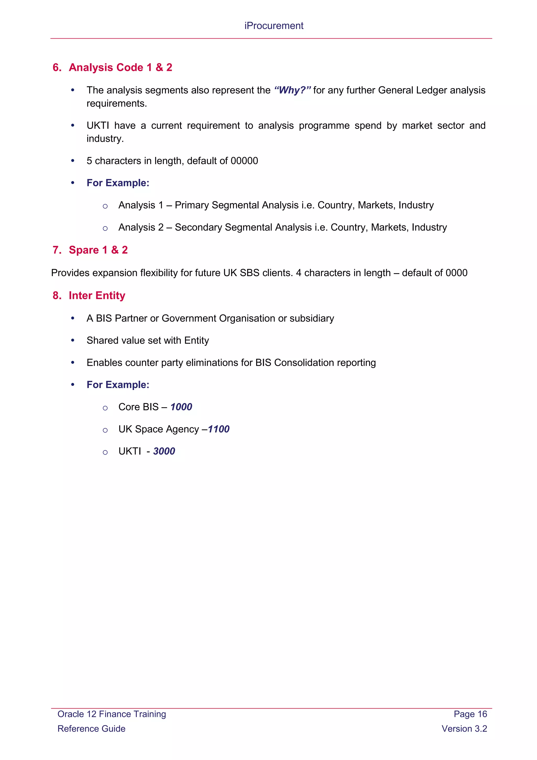 iProcurement
6. Analysis Code 1 & 2
 The analysis segments also represent the “Why?” for any further General Ledger analysis
requirements.
 UKTI have a current requirement to analysis programme spend by market sector and
industry.
 5 characters in length, default of 00000
 For Example:
o Analysis 1 – Primary Segmental Analysis i.e. Country, Markets, Industry
o Analysis 2 – Secondary Segmental Analysis i.e. Country, Markets, Industry
7. Spare 1 & 2
Provides expansion flexibility for future UK SBS clients. 4 characters in length – default of 0000
8. Inter Entity
 A BIS Partner or Government Organisation or subsidiary
 Shared value set with Entity
 Enables counter party eliminations for BIS Consolidation reporting
 For Example:
o Core BIS – 1000
o UK Space Agency –1100
o UKTI - 3000
Oracle 12 Finance Training
Reference Guide
Page 16
Version 3.2
 