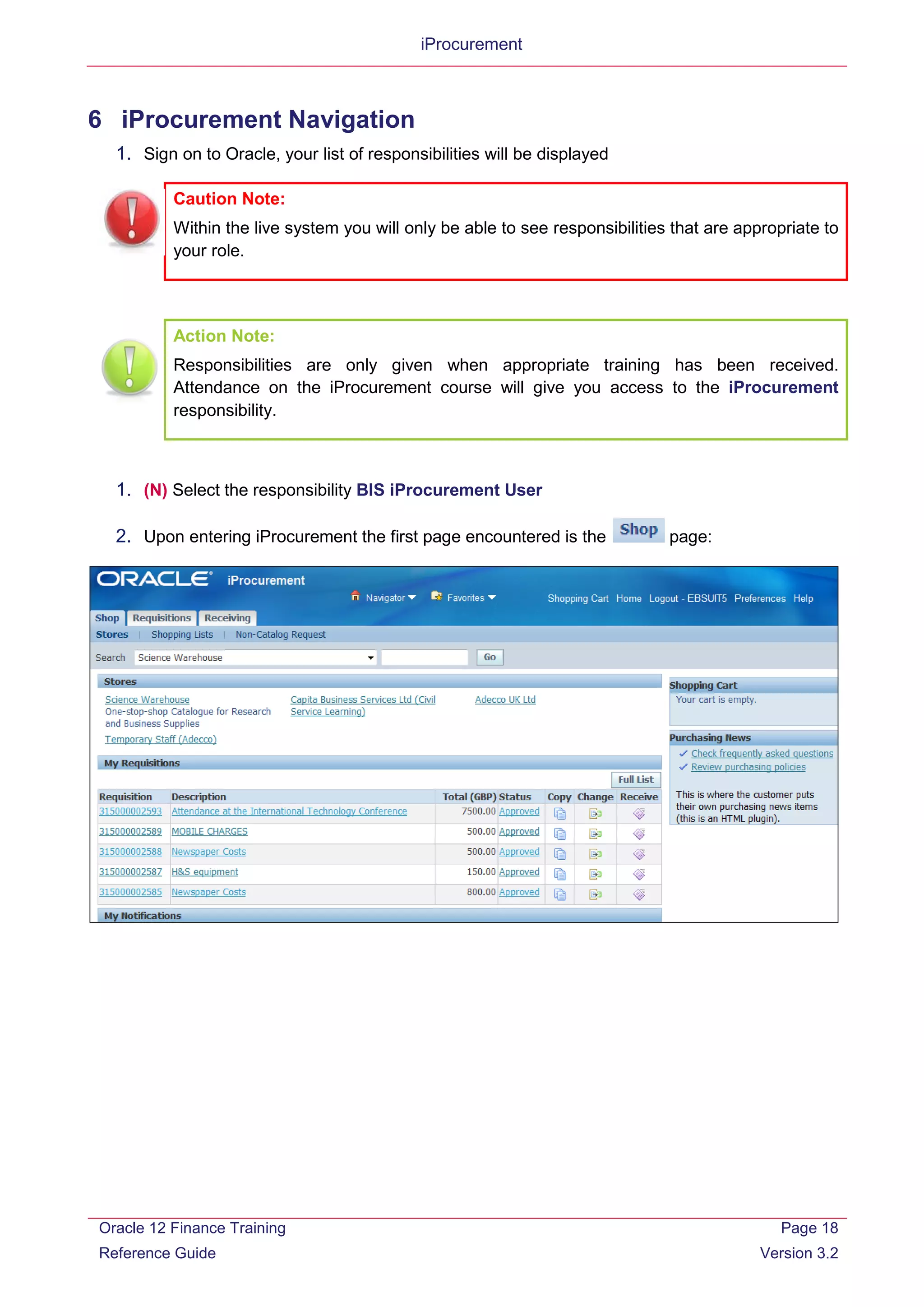 iProcurement
6 iProcurement Navigation
1. Sign on to Oracle, your list of responsibilities will be displayed
Caution Note:
Within the live system you will only be able to see responsibilities that are appropriate to
your role.
Action Note:
Responsibilities are only given when appropriate training has been received.
Attendance on the iProcurement course will give you access to the iProcurement
responsibility.
1. (N) Select the responsibility BIS iProcurement User
2. Upon entering iProcurement the first page encountered is the page:
Oracle 12 Finance Training
Reference Guide
Page 18
Version 3.2
 