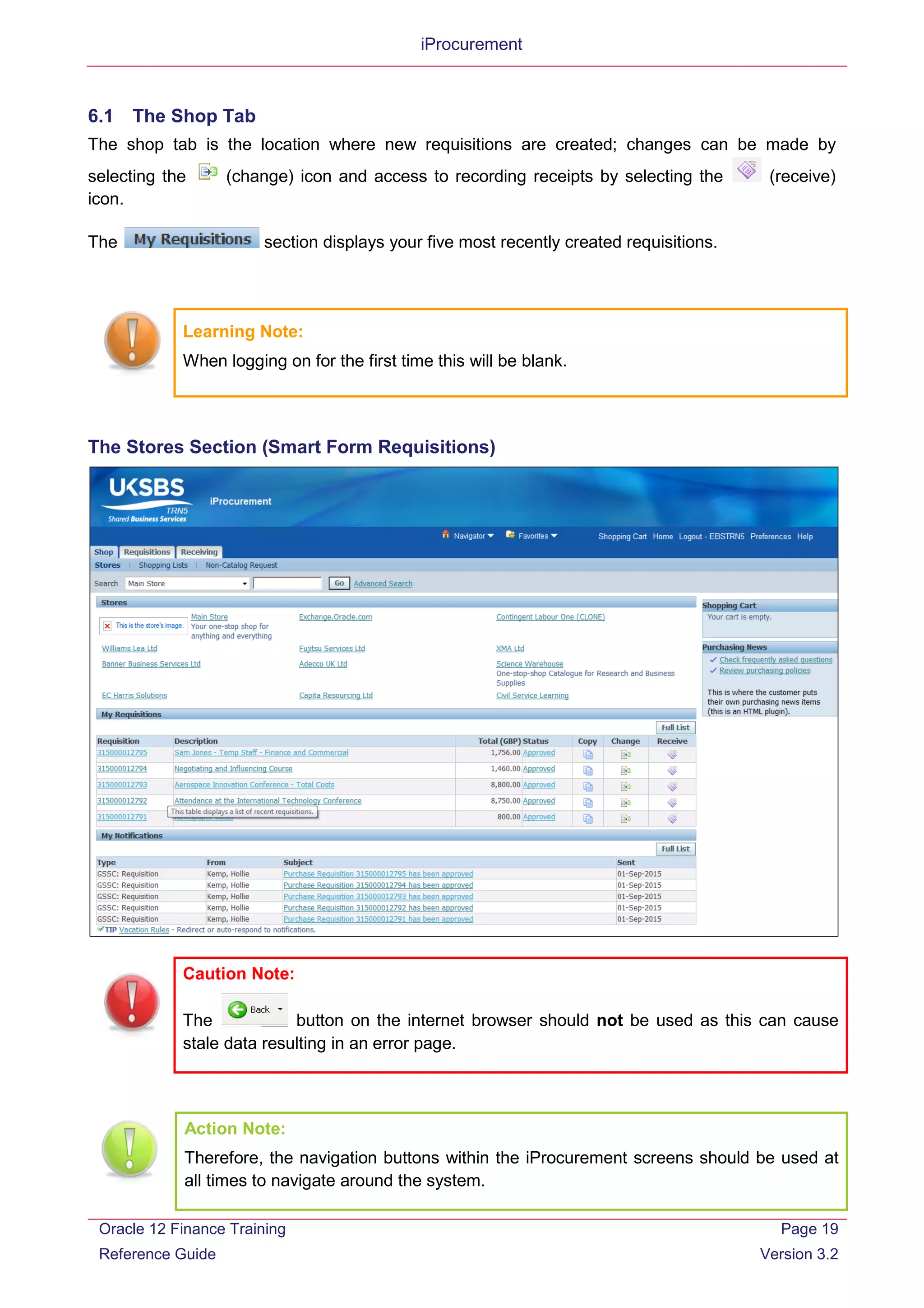 iProcurement
6.1 The Shop Tab
The shop tab is the location where new requisitions are created; changes can be made by
selecting the (change) icon and access to recording receipts by selecting the (receive)
icon.
The section displays your five most recently created requisitions.
Learning Note:
When logging on for the first time this will be blank.
The Stores Section (Smart Form Requisitions)
Caution Note:
The button on the internet browser should not be used as this can cause
stale data resulting in an error page.
Action Note:
Therefore, the navigation buttons within the iProcurement screens should be used at
all times to navigate around the system.
Oracle 12 Finance Training
Reference Guide
Page 19
Version 3.2
 