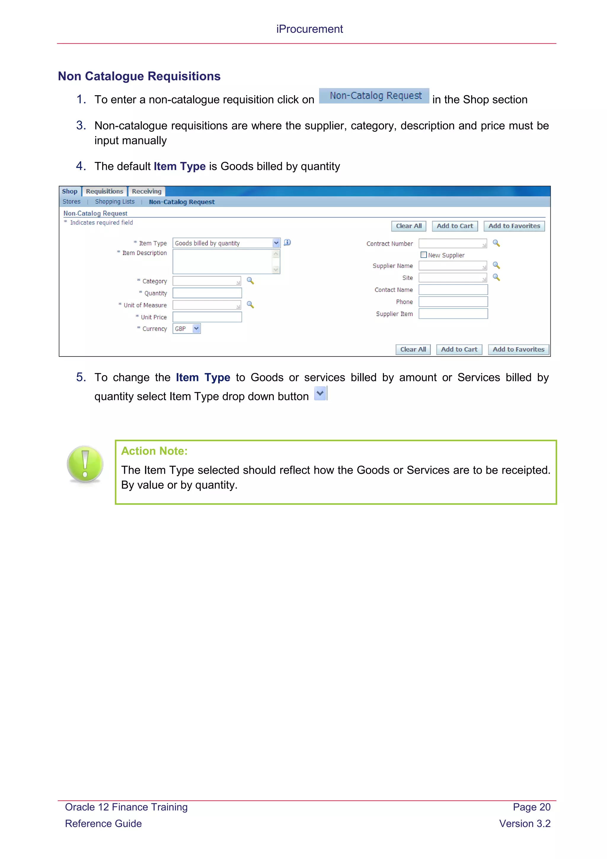 iProcurement
Non Catalogue Requisitions
1. To enter a non-catalogue requisition click on in the Shop section
3. Non-catalogue requisitions are where the supplier, category, description and price must be
input manually
4. The default Item Type is Goods billed by quantity
5. To change the Item Type to Goods or services billed by amount or Services billed by
quantity select Item Type drop down button
Action Note:
The Item Type selected should reflect how the Goods or Services are to be receipted.
By value or by quantity.
Oracle 12 Finance Training
Reference Guide
Page 20
Version 3.2
 