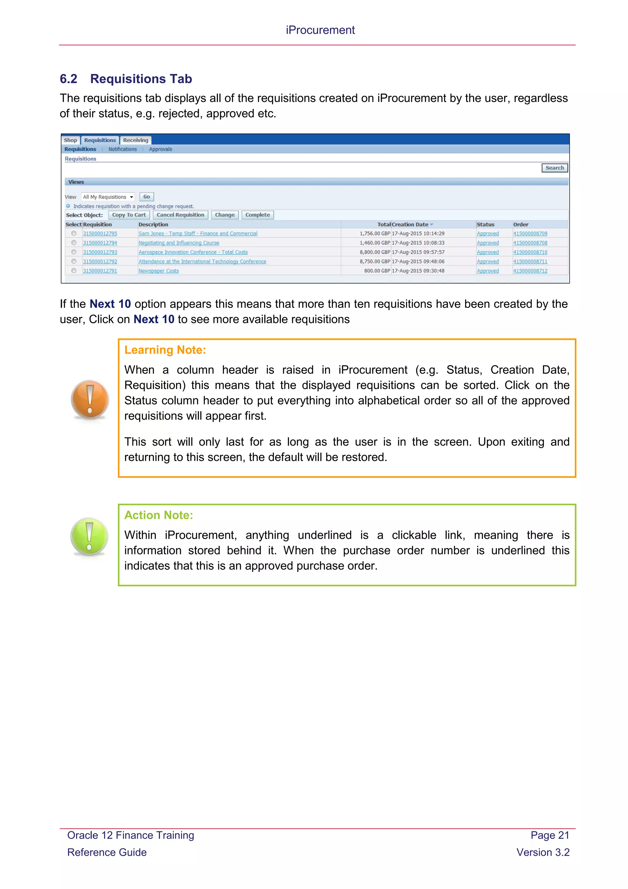 iProcurement
6.2 Requisitions Tab
The requisitions tab displays all of the requisitions created on iProcurement by the user, regardless
of their status, e.g. rejected, approved etc.
If the Next 10 option appears this means that more than ten requisitions have been created by the
user, Click on Next 10 to see more available requisitions
Learning Note:
When a column header is raised in iProcurement (e.g. Status, Creation Date,
Requisition) this means that the displayed requisitions can be sorted. Click on the
Status column header to put everything into alphabetical order so all of the approved
requisitions will appear first.
This sort will only last for as long as the user is in the screen. Upon exiting and
returning to this screen, the default will be restored.
Action Note:
Within iProcurement, anything underlined is a clickable link, meaning there is
information stored behind it. When the purchase order number is underlined this
indicates that this is an approved purchase order.
Oracle 12 Finance Training
Reference Guide
Page 21
Version 3.2
 