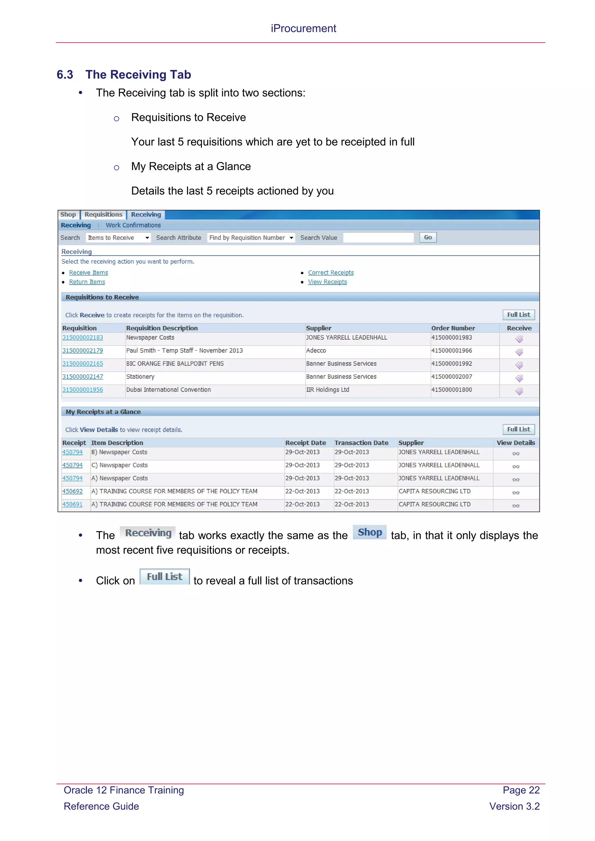 iProcurement
6.3 The Receiving Tab
 The Receiving tab is split into two sections:
o Requisitions to Receive
Your last 5 requisitions which are yet to be receipted in full
o My Receipts at a Glance
Details the last 5 receipts actioned by you
 The tab works exactly the same as the tab, in that it only displays the
most recent five requisitions or receipts.
 Click on to reveal a full list of transactions
Oracle 12 Finance Training
Reference Guide
Page 22
Version 3.2
 