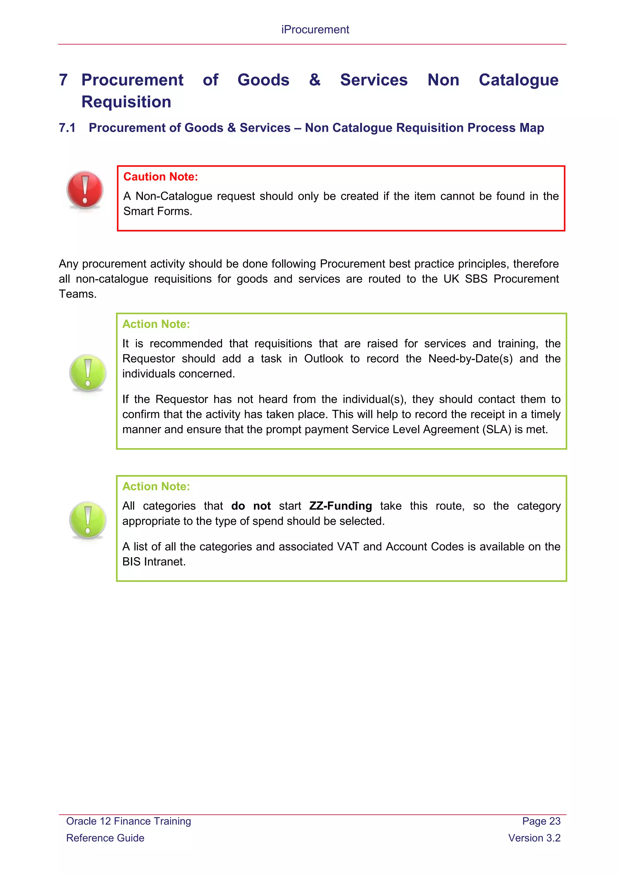 iProcurement
7 Procurement of Goods & Services Non Catalogue
Requisition
7.1 Procurement of Goods & Services – Non Catalogue Requisition Process Map
Caution Note:
A Non-Catalogue request should only be created if the item cannot be found in the
Smart Forms.
Any procurement activity should be done following Procurement best practice principles, therefore
all non-catalogue requisitions for goods and services are routed to the UK SBS Procurement
Teams.
Action Note:
It is recommended that requisitions that are raised for services and training, the
Requestor should add a task in Outlook to record the Need-by-Date(s) and the
individuals concerned.
If the Requestor has not heard from the individual(s), they should contact them to
confirm that the activity has taken place. This will help to record the receipt in a timely
manner and ensure that the prompt payment Service Level Agreement (SLA) is met.
Action Note:
All categories that do not start ZZ-Funding take this route, so the category
appropriate to the type of spend should be selected.
A list of all the categories and associated VAT and Account Codes is available on the
BIS Intranet.
Oracle 12 Finance Training
Reference Guide
Page 23
Version 3.2
 