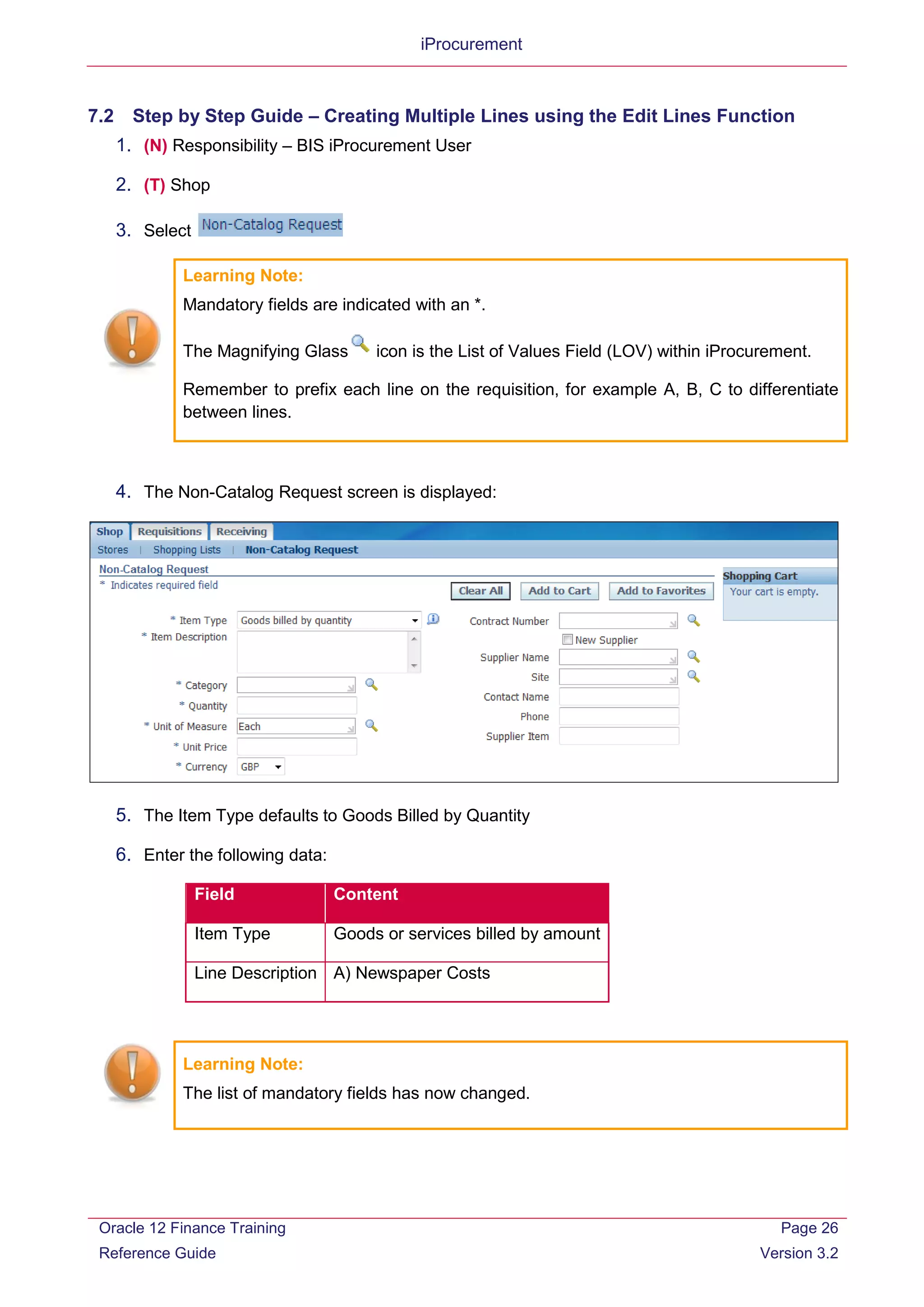 iProcurement
7.2 Step by Step Guide – Creating Multiple Lines using the Edit Lines Function
1. (N) Responsibility – BIS iProcurement User
2. (T) Shop
3. Select
Learning Note:
Mandatory fields are indicated with an *.
The Magnifying Glass icon is the List of Values Field (LOV) within iProcurement.
Remember to prefix each line on the requisition, for example A, B, C to differentiate
between lines.
4. The Non-Catalog Request screen is displayed:
5. The Item Type defaults to Goods Billed by Quantity
6. Enter the following data:
Field Content
Item Type Goods or services billed by amount
Line Description A) Newspaper Costs
Learning Note:
The list of mandatory fields has now changed.
Oracle 12 Finance Training
Reference Guide
Page 26
Version 3.2
 