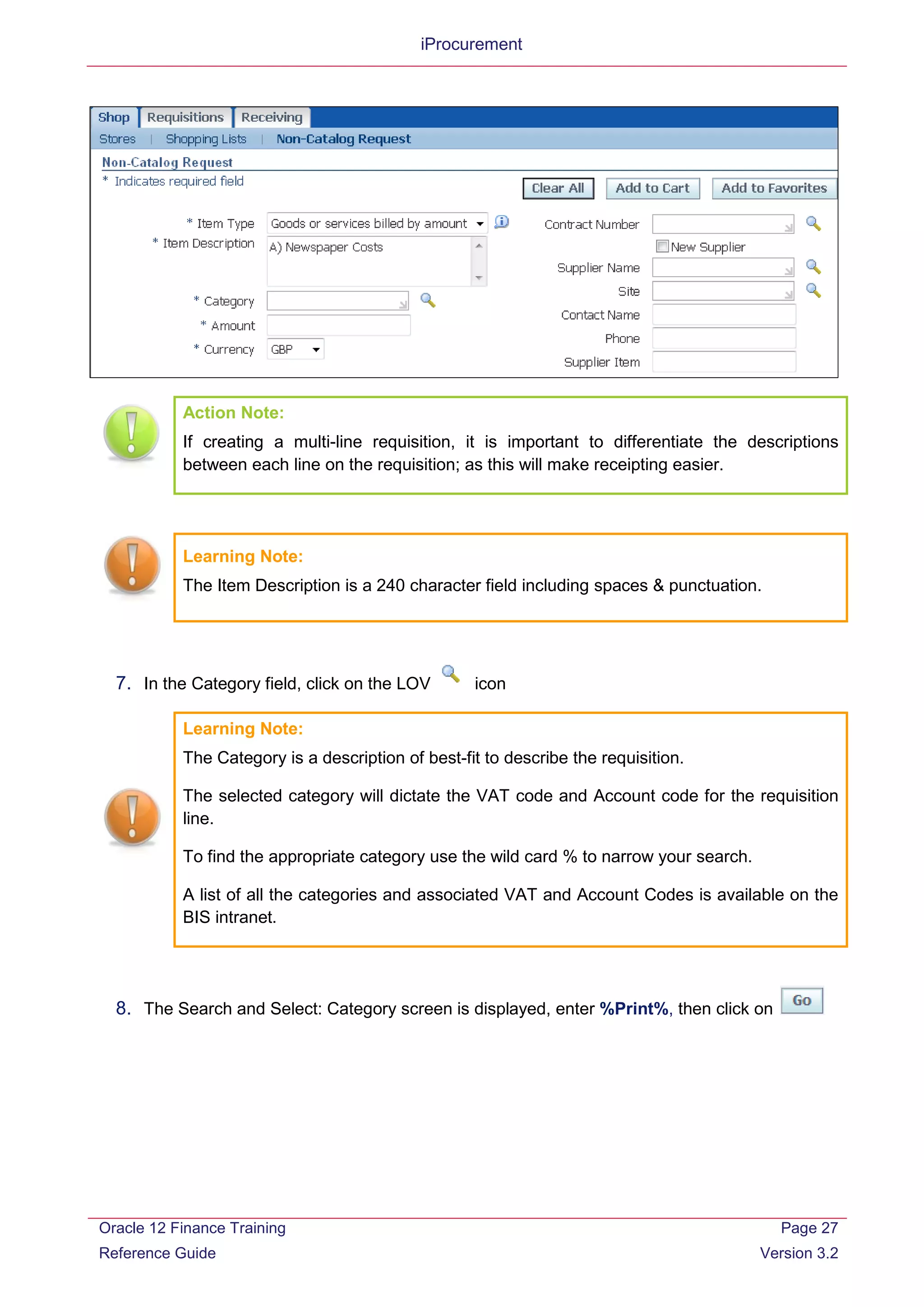 iProcurement
Action Note:
If creating a multi-line requisition, it is important to differentiate the descriptions
between each line on the requisition; as this will make receipting easier.
Learning Note:
The Item Description is a 240 character field including spaces & punctuation.
7. In the Category field, click on the LOV icon
Learning Note:
The Category is a description of best-fit to describe the requisition.
The selected category will dictate the VAT code and Account code for the requisition
line.
To find the appropriate category use the wild card % to narrow your search.
A list of all the categories and associated VAT and Account Codes is available on the
BIS intranet.
8. The Search and Select: Category screen is displayed, enter %Print%, then click on
Oracle 12 Finance Training
Reference Guide
Page 27
Version 3.2
 