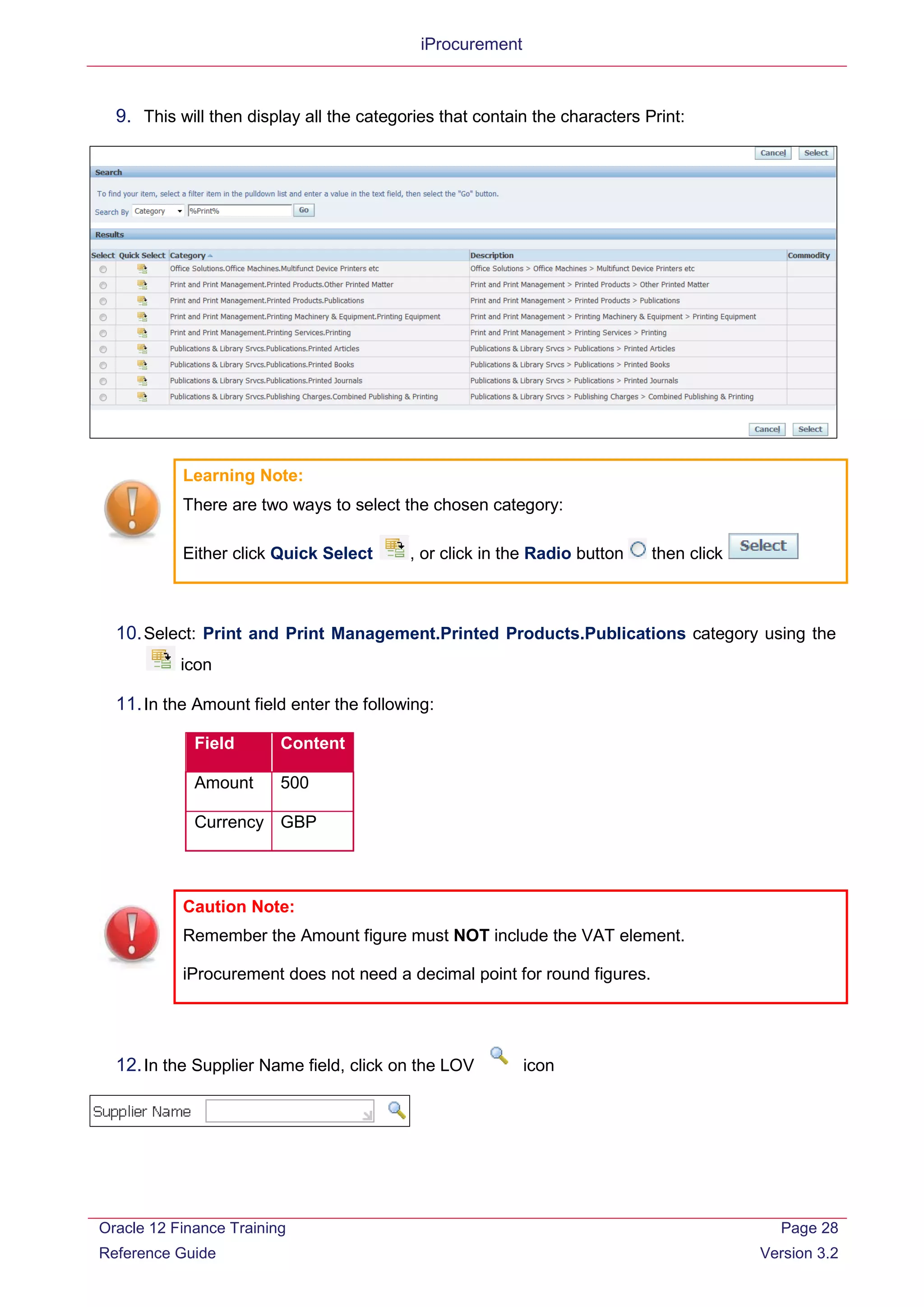 iProcurement
9. This will then display all the categories that contain the characters Print:
Learning Note:
There are two ways to select the chosen category:
Either click Quick Select , or click in the Radio button then click
10.Select: Print and Print Management.Printed Products.Publications category using the
icon
11.In the Amount field enter the following:
Field Content
Amount 500
Currency GBP
Caution Note:
Remember the Amount figure must NOT include the VAT element.
iProcurement does not need a decimal point for round figures.
12.In the Supplier Name field, click on the LOV icon
Oracle 12 Finance Training
Reference Guide
Page 28
Version 3.2
 
