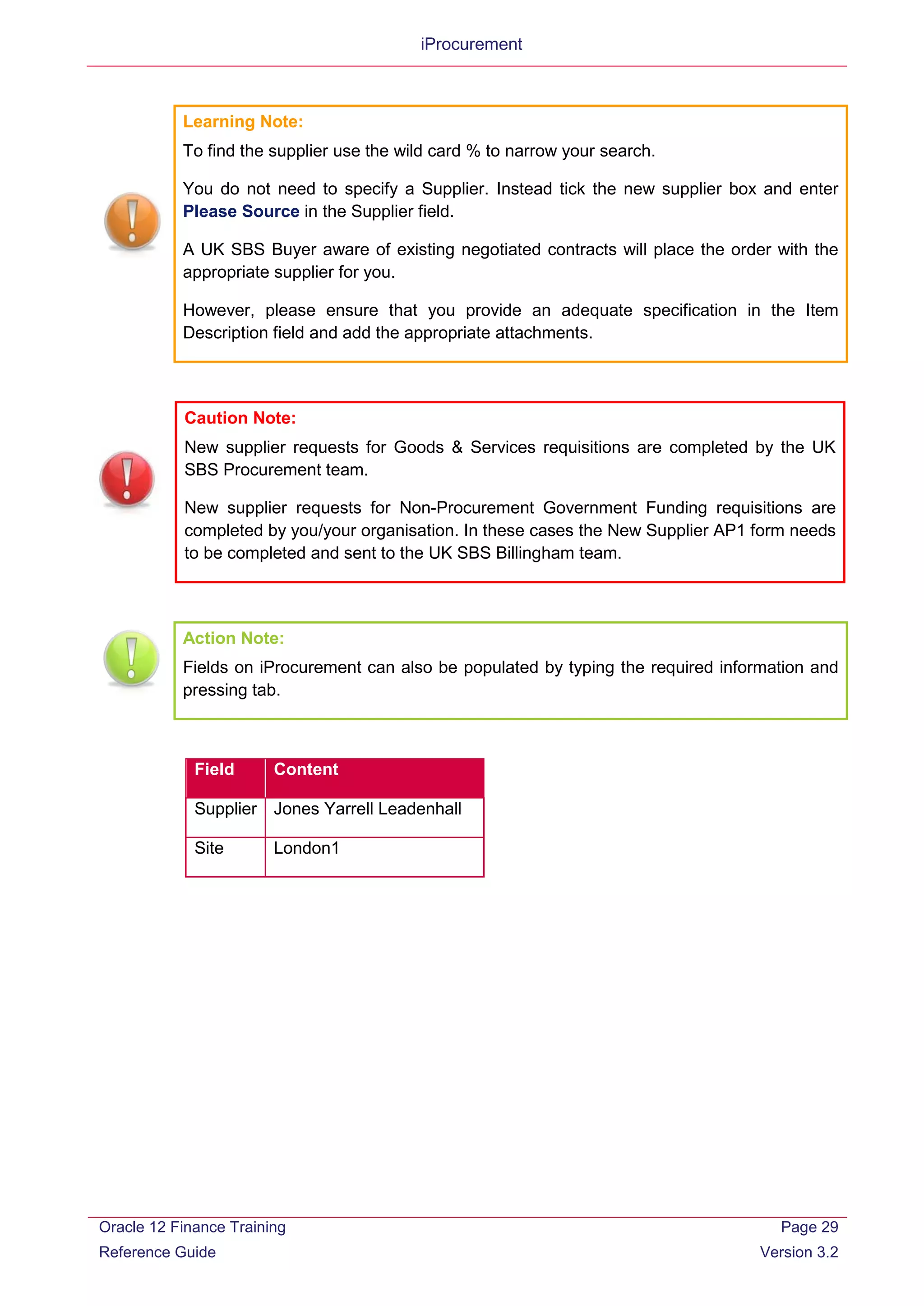 iProcurement
Learning Note:
To find the supplier use the wild card % to narrow your search.
You do not need to specify a Supplier. Instead tick the new supplier box and enter
Please Source in the Supplier field.
A UK SBS Buyer aware of existing negotiated contracts will place the order with the
appropriate supplier for you.
However, please ensure that you provide an adequate specification in the Item
Description field and add the appropriate attachments.
Caution Note:
New supplier requests for Goods & Services requisitions are completed by the UK
SBS Procurement team.
New supplier requests for Non-Procurement Government Funding requisitions are
completed by you/your organisation. In these cases the New Supplier AP1 form needs
to be completed and sent to the UK SBS Billingham team.
Action Note:
Fields on iProcurement can also be populated by typing the required information and
pressing tab.
Field Content
Supplier Jones Yarrell Leadenhall
Site London1
Oracle 12 Finance Training
Reference Guide
Page 29
Version 3.2
 