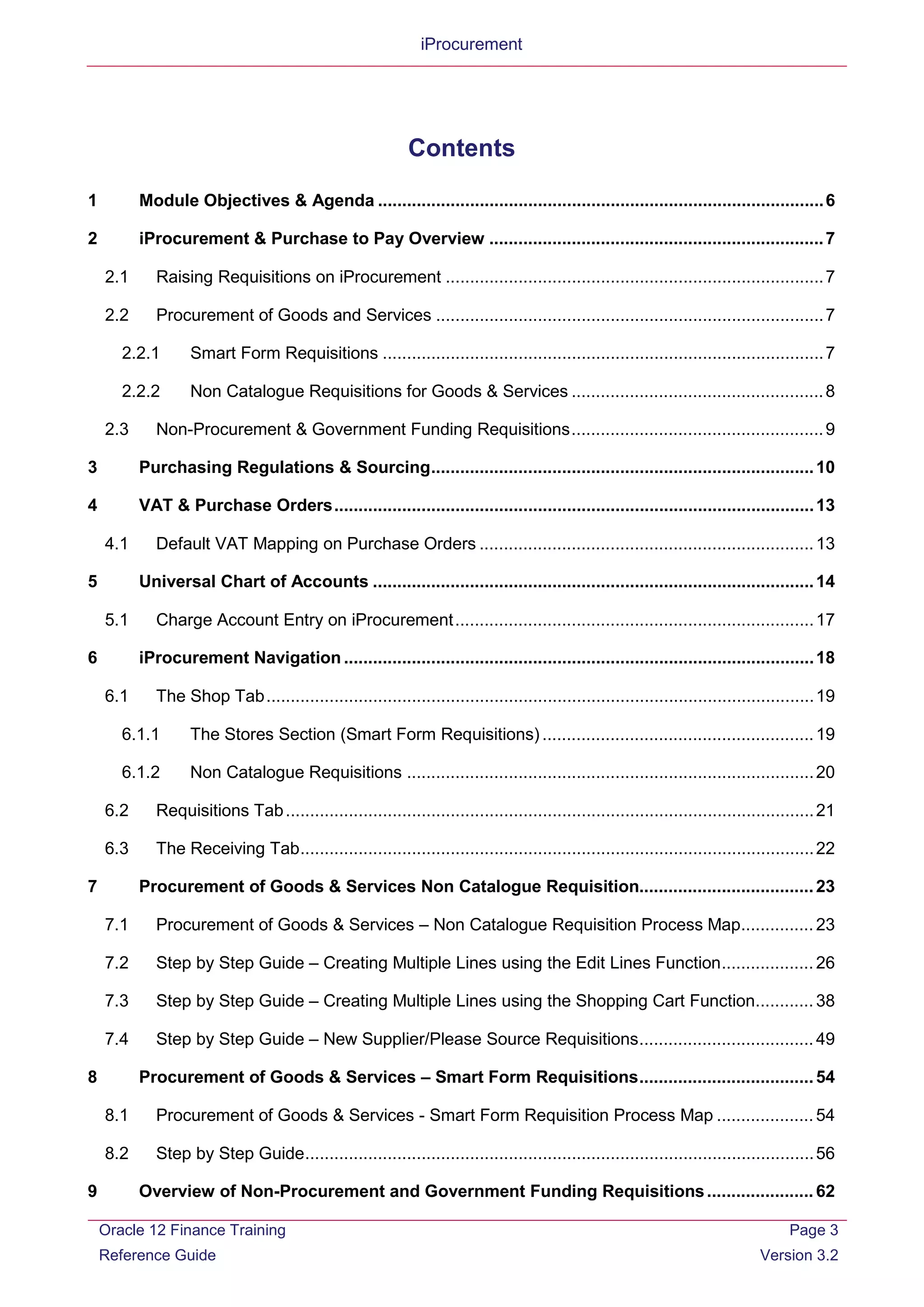 iProcurement
Contents
1 Module Objectives & Agenda ............................................................................................6
2 iProcurement & Purchase to Pay Overview .....................................................................7
2.1 Raising Requisitions on iProcurement ..............................................................................7
2.2 Procurement of Goods and Services ................................................................................7
2.2.1 Smart Form Requisitions ...........................................................................................7
2.2.2 Non Catalogue Requisitions for Goods & Services ....................................................8
2.3 Non-Procurement & Government Funding Requisitions....................................................9
3 Purchasing Regulations & Sourcing...............................................................................10
4 VAT & Purchase Orders...................................................................................................13
4.1 Default VAT Mapping on Purchase Orders .....................................................................13
5 Universal Chart of Accounts ...........................................................................................14
5.1 Charge Account Entry on iProcurement..........................................................................17
6 iProcurement Navigation.................................................................................................18
6.1 The Shop Tab.................................................................................................................19
6.1.1 The Stores Section (Smart Form Requisitions) ........................................................19
6.1.2 Non Catalogue Requisitions ....................................................................................20
6.2 Requisitions Tab.............................................................................................................21
6.3 The Receiving Tab..........................................................................................................22
7 Procurement of Goods & Services Non Catalogue Requisition....................................23
7.1 Procurement of Goods & Services – Non Catalogue Requisition Process Map............... 23
7.2 Step by Step Guide – Creating Multiple Lines using the Edit Lines Function...................26
7.3 Step by Step Guide – Creating Multiple Lines using the Shopping Cart Function............ 38
7.4 Step by Step Guide – New Supplier/Please Source Requisitions....................................49
8 Procurement of Goods & Services – Smart Form Requisitions....................................54
8.1 Procurement of Goods & Services - Smart Form Requisition Process Map ....................54
8.2 Step by Step Guide.........................................................................................................56
9 Overview of Non-Procurement and Government Funding Requisitions......................62
Oracle 12 Finance Training
Reference Guide
Page 3
Version 3.2
 
