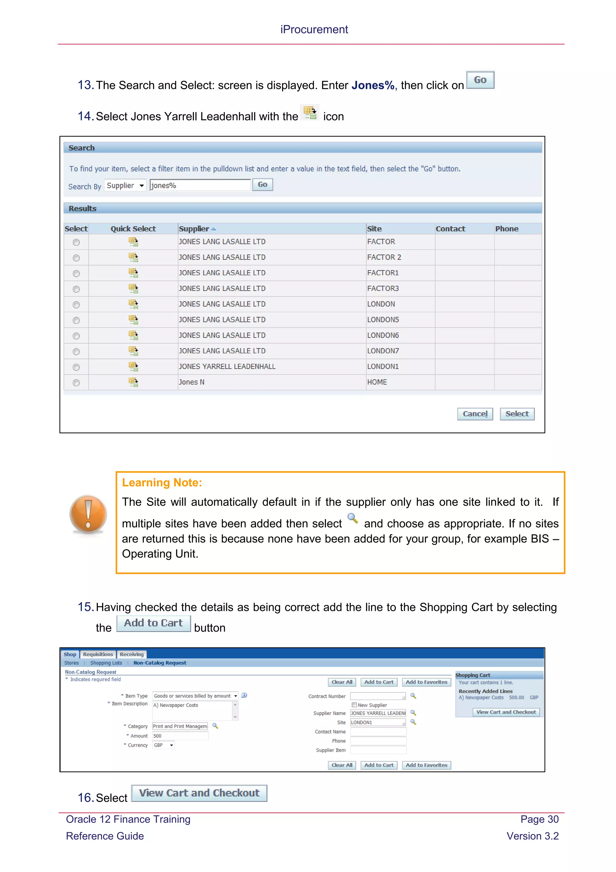 iProcurement
13.The Search and Select: screen is displayed. Enter Jones%, then click on
14.Select Jones Yarrell Leadenhall with the icon
Learning Note:
The Site will automatically default in if the supplier only has one site linked to it. If
multiple sites have been added then select and choose as appropriate. If no sites
are returned this is because none have been added for your group, for example BIS –
Operating Unit.
15.Having checked the details as being correct add the line to the Shopping Cart by selecting
the button
16.Select
Oracle 12 Finance Training
Reference Guide
Page 30
Version 3.2
 