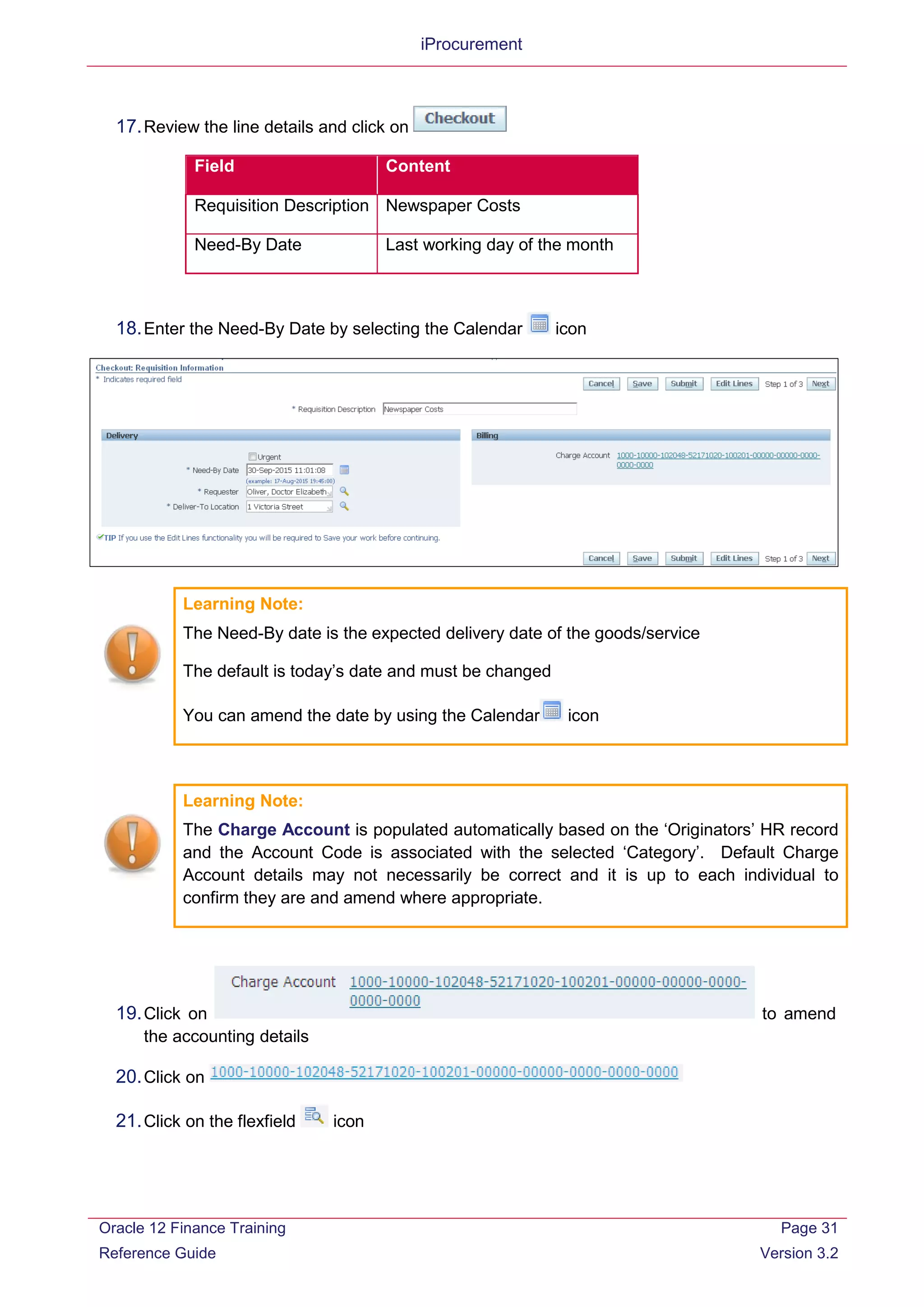 iProcurement
17.Review the line details and click on
Field Content
Requisition Description Newspaper Costs
Need-By Date Last working day of the month
18.Enter the Need-By Date by selecting the Calendar icon
Learning Note:
The Need-By date is the expected delivery date of the goods/service
The default is today’s date and must be changed
You can amend the date by using the Calendar icon
Learning Note:
The Charge Account is populated automatically based on the ‘Originators’ HR record
and the Account Code is associated with the selected ‘Category’. Default Charge
Account details may not necessarily be correct and it is up to each individual to
confirm they are and amend where appropriate.
19.Click on to amend
the accounting details
20.Click on
21.Click on the flexfield icon
Oracle 12 Finance Training
Reference Guide
Page 31
Version 3.2
 