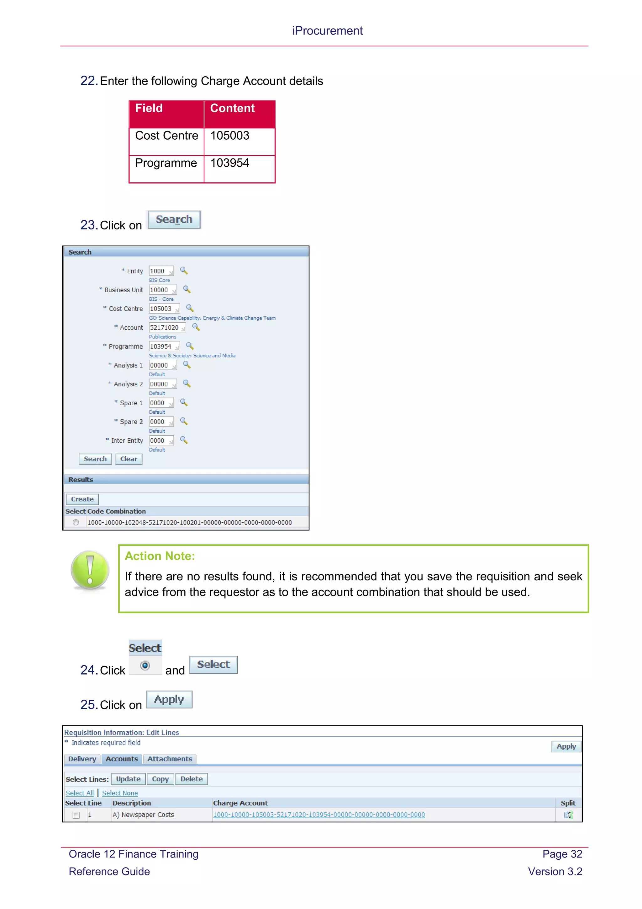 iProcurement
22.Enter the following Charge Account details
Field Content
Cost Centre 105003
Programme 103954
23.Click on
Action Note:
If there are no results found, it is recommended that you save the requisition and seek
advice from the requestor as to the account combination that should be used.
24.Click and
25.Click on
Oracle 12 Finance Training
Reference Guide
Page 32
Version 3.2
 