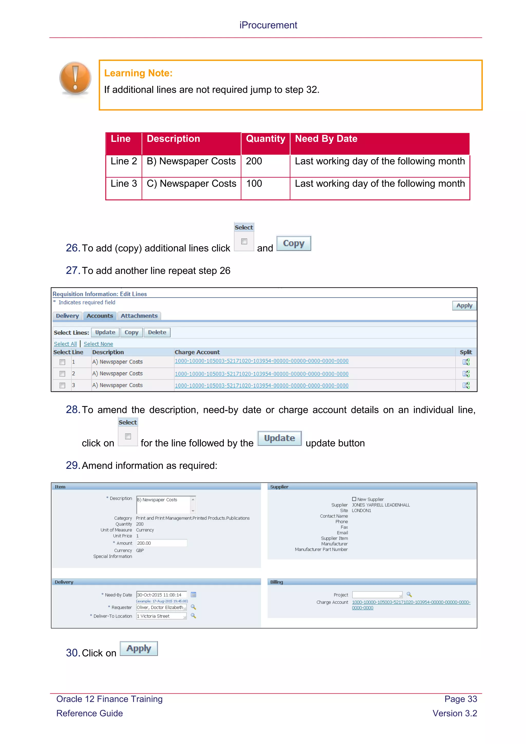 iProcurement
Learning Note:
If additional lines are not required jump to step 32.
Line Description Quantity Need By Date
Line 2 B) Newspaper Costs 200 Last working day of the following month
Line 3 C) Newspaper Costs 100 Last working day of the following month
26.To add (copy) additional lines click and
27.To add another line repeat step 26
28.To amend the description, need-by date or charge account details on an individual line,
click on for the line followed by the update button
29.Amend information as required:
30.Click on
Oracle 12 Finance Training
Reference Guide
Page 33
Version 3.2
 