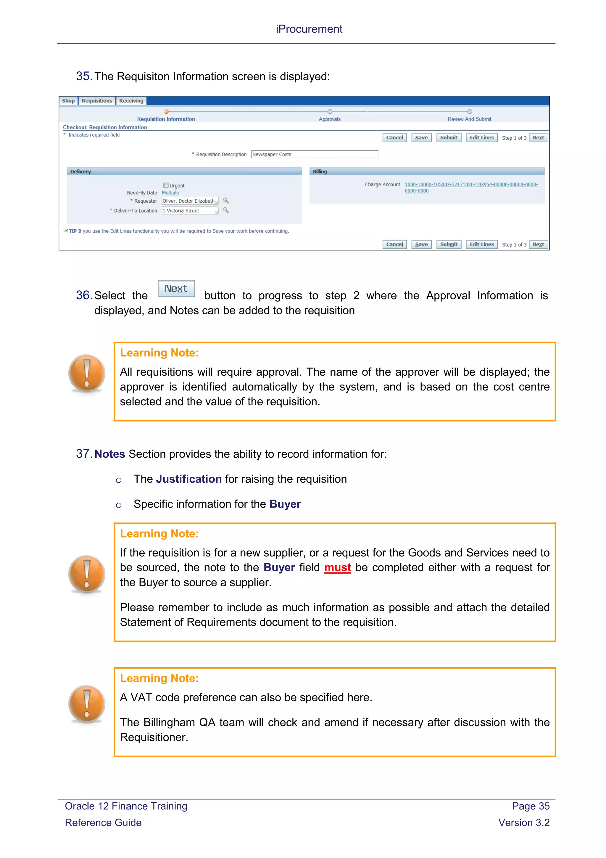 iProcurement
35.The Requisiton Information screen is displayed:
36.Select the button to progress to step 2 where the Approval Information is
displayed, and Notes can be added to the requisition
Learning Note:
All requisitions will require approval. The name of the approver will be displayed; the
approver is identified automatically by the system, and is based on the cost centre
selected and the value of the requisition.
37.Notes Section provides the ability to record information for:
o The Justification for raising the requisition
o Specific information for the Buyer
Learning Note:
If the requisition is for a new supplier, or a request for the Goods and Services need to
be sourced, the note to the Buyer field must be completed either with a request for
the Buyer to source a supplier.
Please remember to include as much information as possible and attach the detailed
Statement of Requirements document to the requisition.
Learning Note:
A VAT code preference can also be specified here.
The Billingham QA team will check and amend if necessary after discussion with the
Requisitioner.
Oracle 12 Finance Training
Reference Guide
Page 35
Version 3.2
 