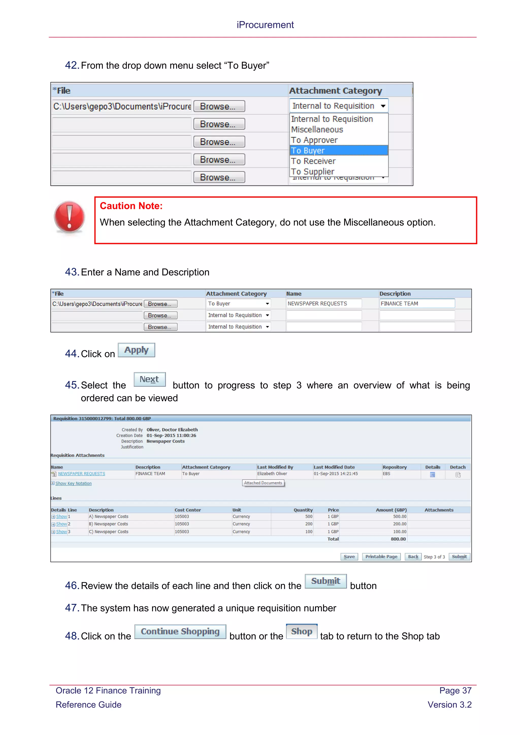 iProcurement
42.From the drop down menu select “To Buyer”
43.Enter a Name and Description
44.Click on
45.Select the button to progress to step 3 where an overview of what is being
ordered can be viewed
46.Review the details of each line and then click on the button
47.The system has now generated a unique requisition number
48.Click on the button or the tab to return to the Shop tab
Caution Note:
When selecting the Attachment Category, do not use the Miscellaneous option.
Oracle 12 Finance Training
Reference Guide
Page 37
Version 3.2
 