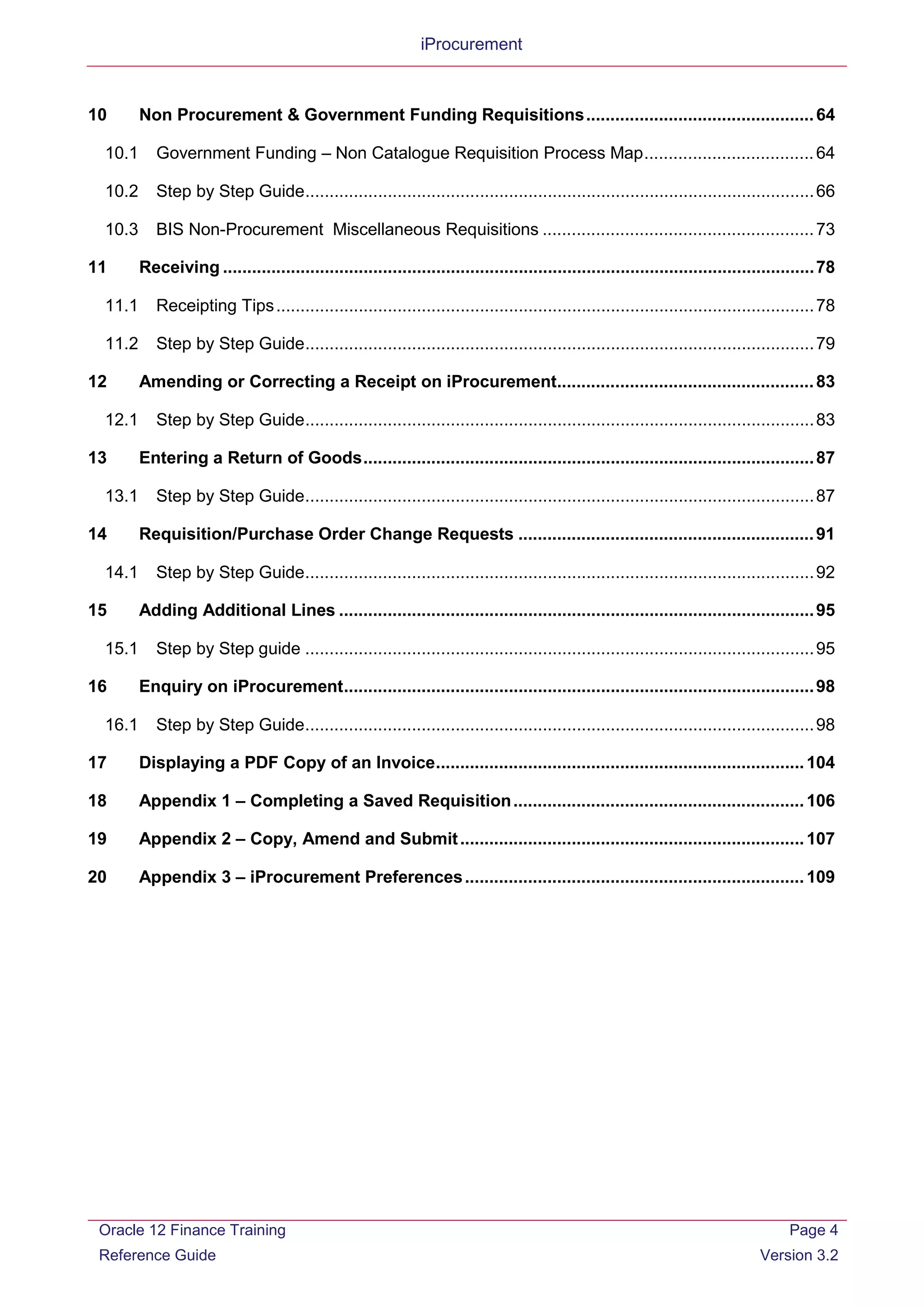 iProcurement
10 Non Procurement & Government Funding Requisitions...............................................64
10.1 Government Funding – Non Catalogue Requisition Process Map...................................64
10.2 Step by Step Guide.........................................................................................................66
10.3 BIS Non-Procurement Miscellaneous Requisitions ........................................................73
11 Receiving ..........................................................................................................................78
11.1 Receipting Tips...............................................................................................................78
11.2 Step by Step Guide.........................................................................................................79
12 Amending or Correcting a Receipt on iProcurement.....................................................83
12.1 Step by Step Guide.........................................................................................................83
13 Entering a Return of Goods.............................................................................................87
13.1 Step by Step Guide.........................................................................................................87
14 Requisition/Purchase Order Change Requests .............................................................91
14.1 Step by Step Guide.........................................................................................................92
15 Adding Additional Lines ..................................................................................................95
15.1 Step by Step guide .........................................................................................................95
16 Enquiry on iProcurement.................................................................................................98
16.1 Step by Step Guide.........................................................................................................98
17 Displaying a PDF Copy of an Invoice............................................................................104
18 Appendix 1 – Completing a Saved Requisition............................................................106
19 Appendix 2 – Copy, Amend and Submit.......................................................................107
20 Appendix 3 – iProcurement Preferences......................................................................109
Oracle 12 Finance Training
Reference Guide
Page 4
Version 3.2
 