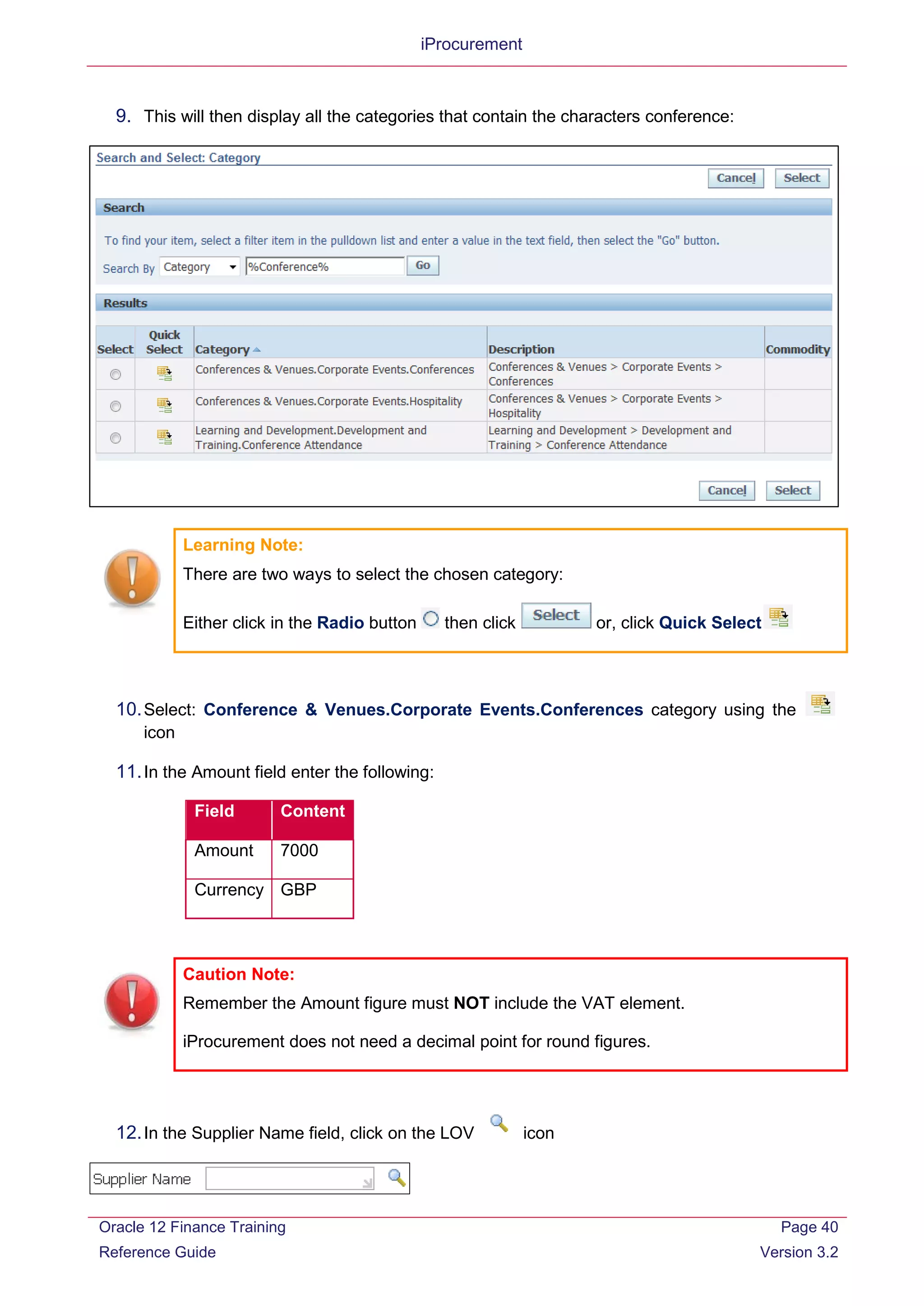 iProcurement
9. This will then display all the categories that contain the characters conference:
Learning Note:
There are two ways to select the chosen category:
Either click in the Radio button then click or, click Quick Select
10.Select: Conference & Venues.Corporate Events.Conferences category using the
icon
11.In the Amount field enter the following:
Field Content
Amount 7000
Currency GBP
Caution Note:
Remember the Amount figure must NOT include the VAT element.
iProcurement does not need a decimal point for round figures.
12.In the Supplier Name field, click on the LOV icon
Oracle 12 Finance Training
Reference Guide
Page 40
Version 3.2
 