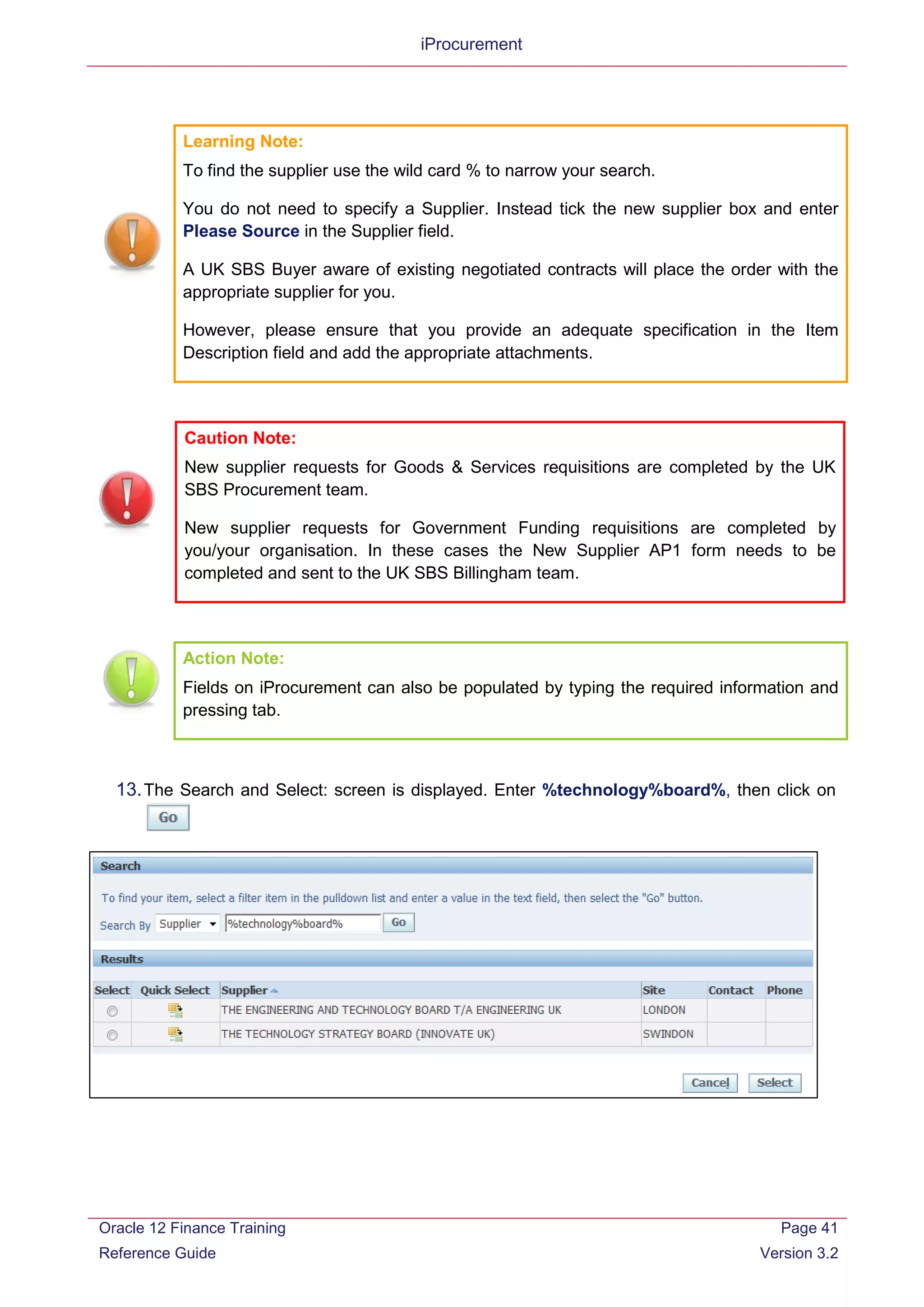 iProcurement
Learning Note:
To find the supplier use the wild card % to narrow your search.
You do not need to specify a Supplier. Instead tick the new supplier box and enter
Please Source in the Supplier field.
A UK SBS Buyer aware of existing negotiated contracts will place the order with the
appropriate supplier for you.
However, please ensure that you provide an adequate specification in the Item
Description field and add the appropriate attachments.
Caution Note:
New supplier requests for Goods & Services requisitions are completed by the UK
SBS Procurement team.
New supplier requests for Government Funding requisitions are completed by
you/your organisation. In these cases the New Supplier AP1 form needs to be
completed and sent to the UK SBS Billingham team.
Action Note:
Fields on iProcurement can also be populated by typing the required information and
pressing tab.
13.The Search and Select: screen is displayed. Enter %technology%board%, then click on
Oracle 12 Finance Training
Reference Guide
Page 41
Version 3.2
 