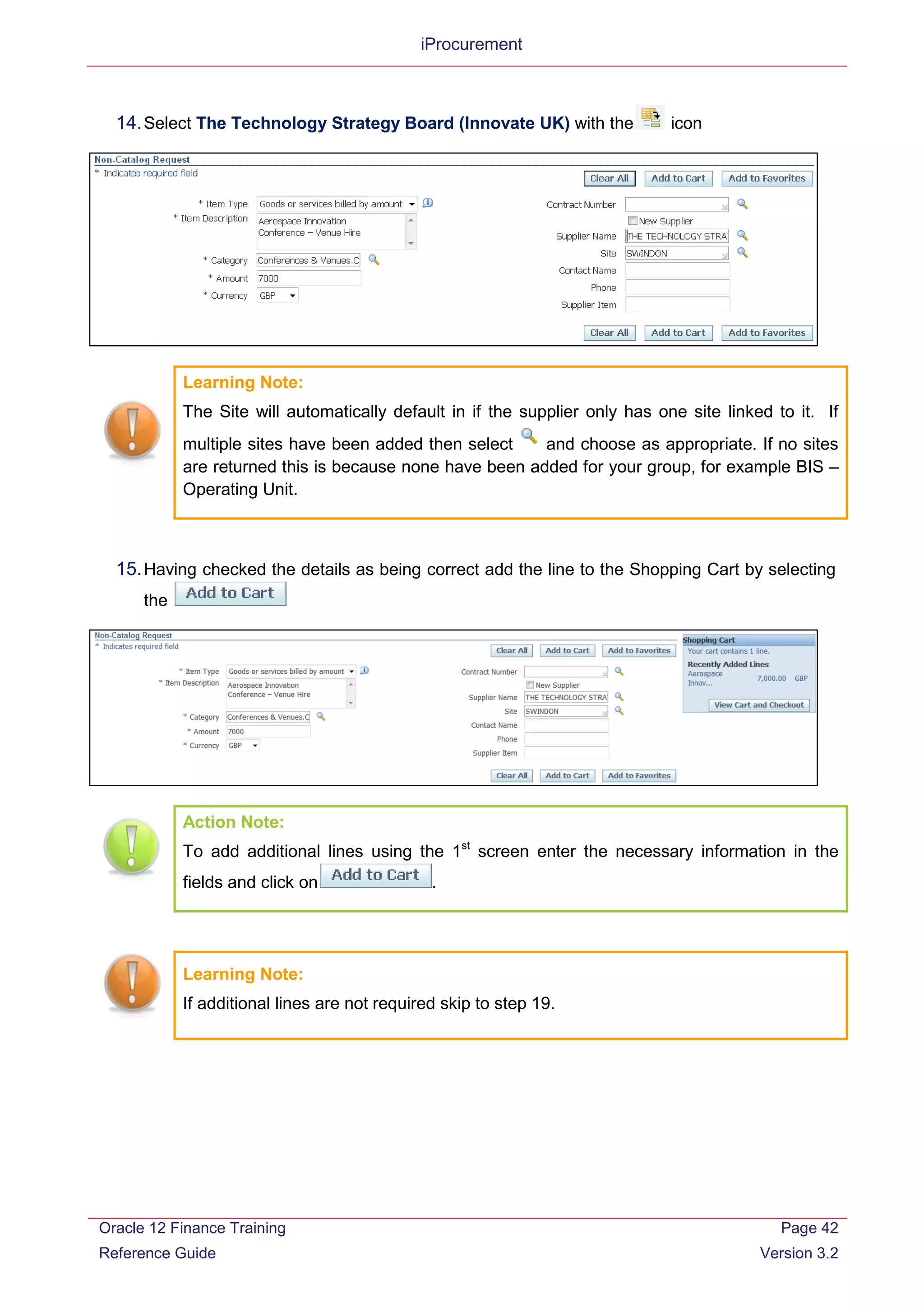 iProcurement
14.Select The Technology Strategy Board (Innovate UK) with the icon
Learning Note:
The Site will automatically default in if the supplier only has one site linked to it. If
multiple sites have been added then select and choose as appropriate. If no sites
are returned this is because none have been added for your group, for example BIS –
Operating Unit.
15.Having checked the details as being correct add the line to the Shopping Cart by selecting
the
Action Note:
To add additional lines using the 1st
screen enter the necessary information in the
fields and click on .
Learning Note:
If additional lines are not required skip to step 19.
Oracle 12 Finance Training
Reference Guide
Page 42
Version 3.2
 