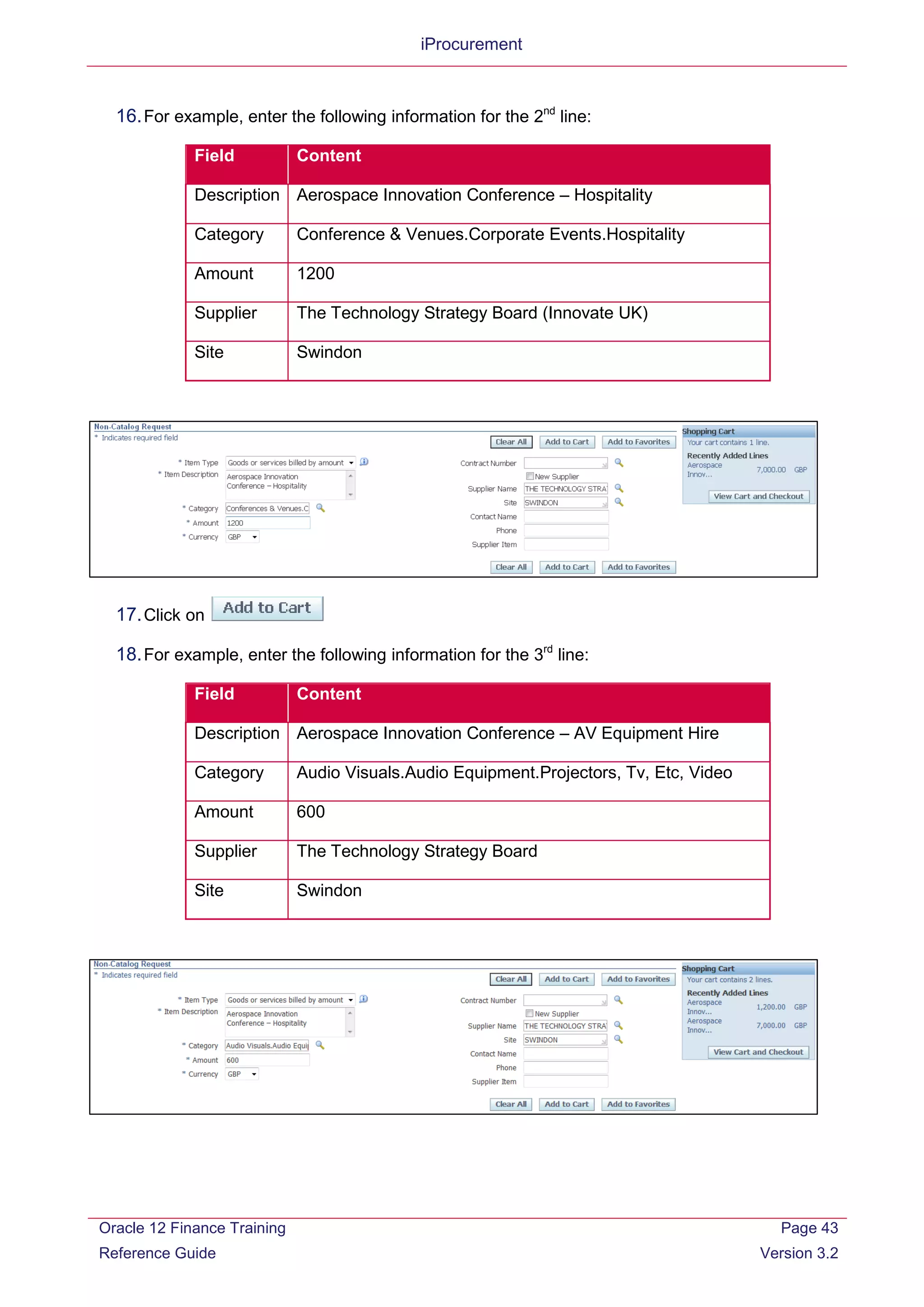 iProcurement
16.For example, enter the following information for the 2nd
line:
Field Content
Description Aerospace Innovation Conference – Hospitality
Category Conference & Venues.Corporate Events.Hospitality
Amount 1200
Supplier The Technology Strategy Board (Innovate UK)
Site Swindon
17.Click on
18.For example, enter the following information for the 3rd
line:
Field Content
Description Aerospace Innovation Conference – AV Equipment Hire
Category Audio Visuals.Audio Equipment.Projectors, Tv, Etc, Video
Amount 600
Supplier The Technology Strategy Board
Site Swindon
Oracle 12 Finance Training
Reference Guide
Page 43
Version 3.2
 