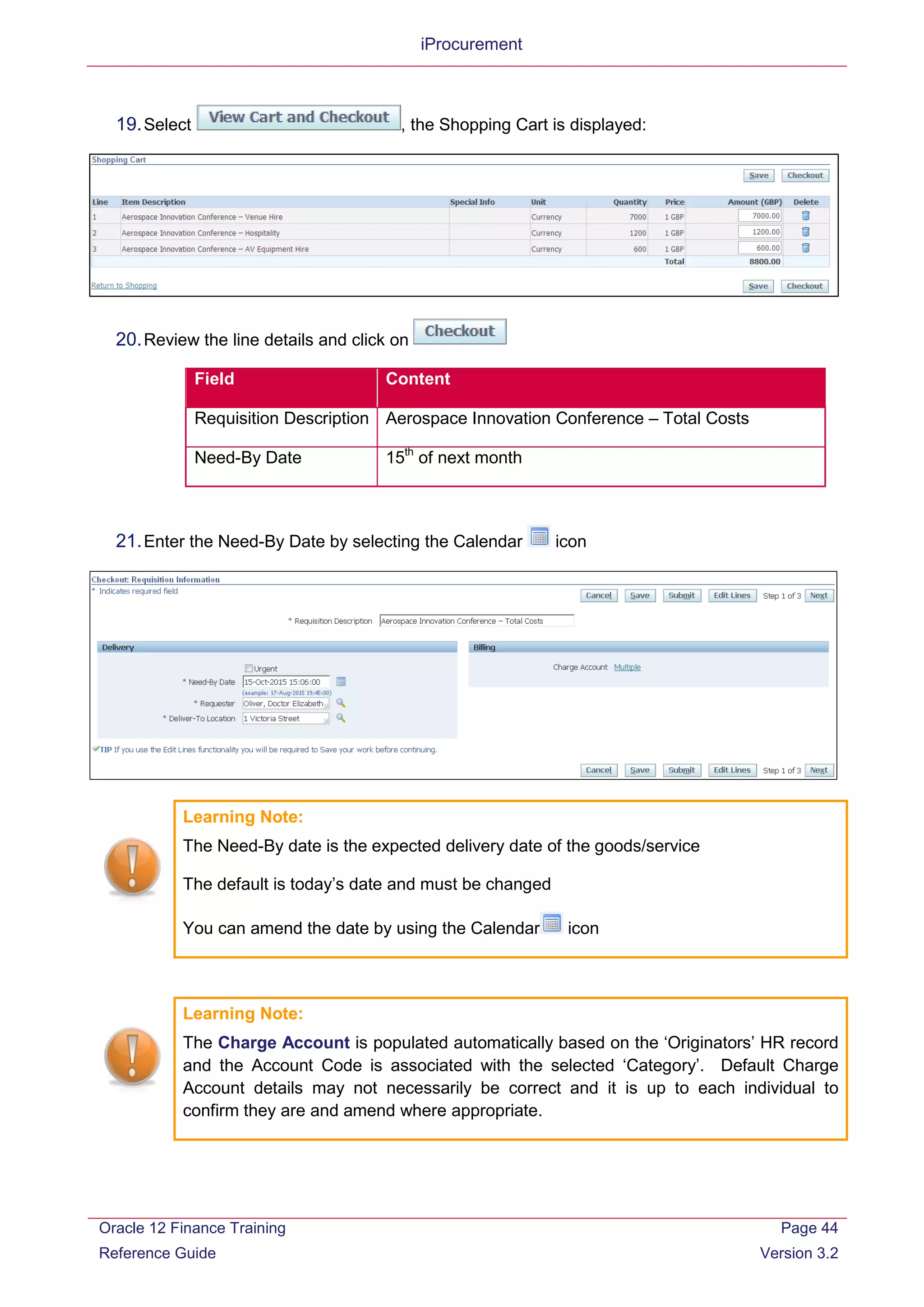 iProcurement
19.Select , the Shopping Cart is displayed:
20.Review the line details and click on
Field Content
Requisition Description Aerospace Innovation Conference – Total Costs
Need-By Date 15th
of next month
21.Enter the Need-By Date by selecting the Calendar icon
Learning Note:
The Need-By date is the expected delivery date of the goods/service
The default is today’s date and must be changed
You can amend the date by using the Calendar icon
Learning Note:
The Charge Account is populated automatically based on the ‘Originators’ HR record
and the Account Code is associated with the selected ‘Category’. Default Charge
Account details may not necessarily be correct and it is up to each individual to
confirm they are and amend where appropriate.
Oracle 12 Finance Training
Reference Guide
Page 44
Version 3.2
 