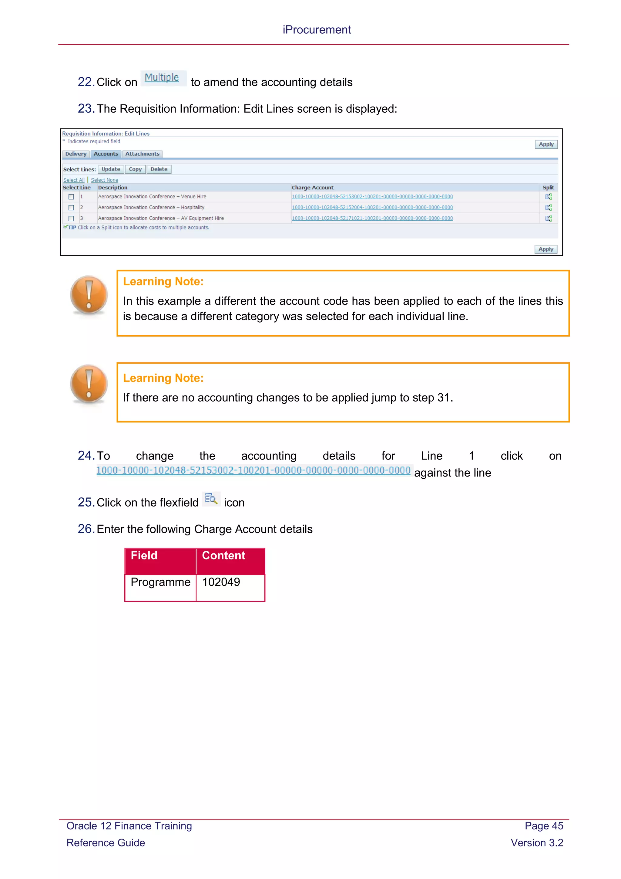 iProcurement
22.Click on to amend the accounting details
23.The Requisition Information: Edit Lines screen is displayed:
Learning Note:
In this example a different the account code has been applied to each of the lines this
is because a different category was selected for each individual line.
Learning Note:
If there are no accounting changes to be applied jump to step 31.
24.To change the accounting details for Line 1 click on
against the line
25.Click on the flexfield icon
26.Enter the following Charge Account details
Field Content
Programme 102049
Oracle 12 Finance Training
Reference Guide
Page 45
Version 3.2
 