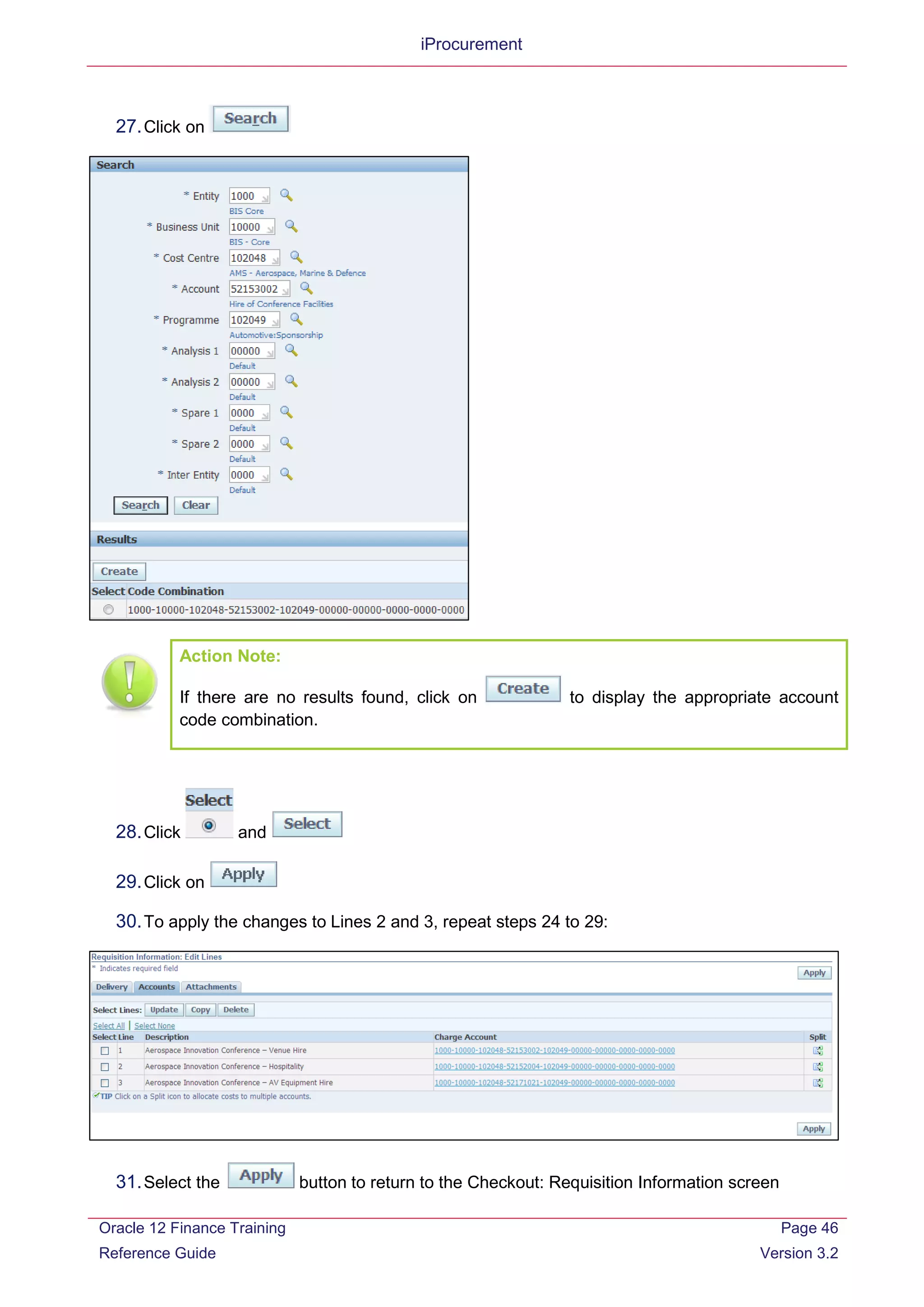 iProcurement
27.Click on
Action Note:
If there are no results found, click on to display the appropriate account
code combination.
28.Click and
29.Click on
30.To apply the changes to Lines 2 and 3, repeat steps 24 to 29:
31.Select the button to return to the Checkout: Requisition Information screen
Oracle 12 Finance Training
Reference Guide
Page 46
Version 3.2
 