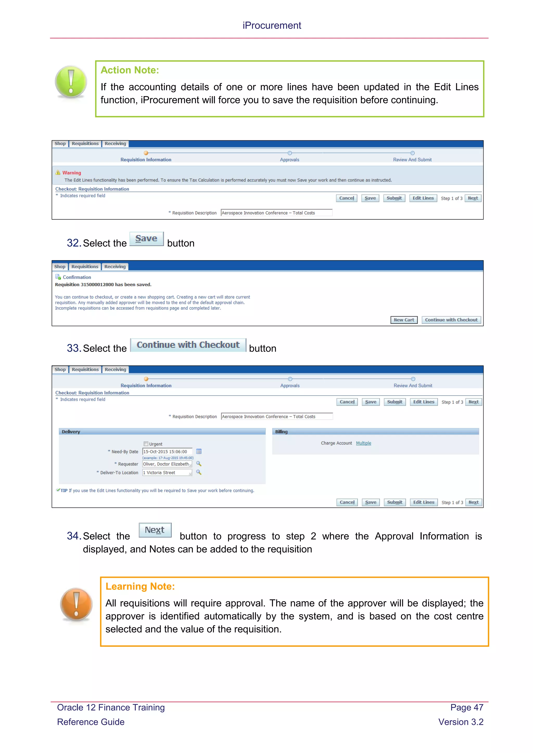 iProcurement
Action Note:
If the accounting details of one or more lines have been updated in the Edit Lines
function, iProcurement will force you to save the requisition before continuing.
32.Select the button
33.Select the button
34.Select the button to progress to step 2 where the Approval Information is
displayed, and Notes can be added to the requisition
Learning Note:
All requisitions will require approval. The name of the approver will be displayed; the
approver is identified automatically by the system, and is based on the cost centre
selected and the value of the requisition.
Oracle 12 Finance Training
Reference Guide
Page 47
Version 3.2
 