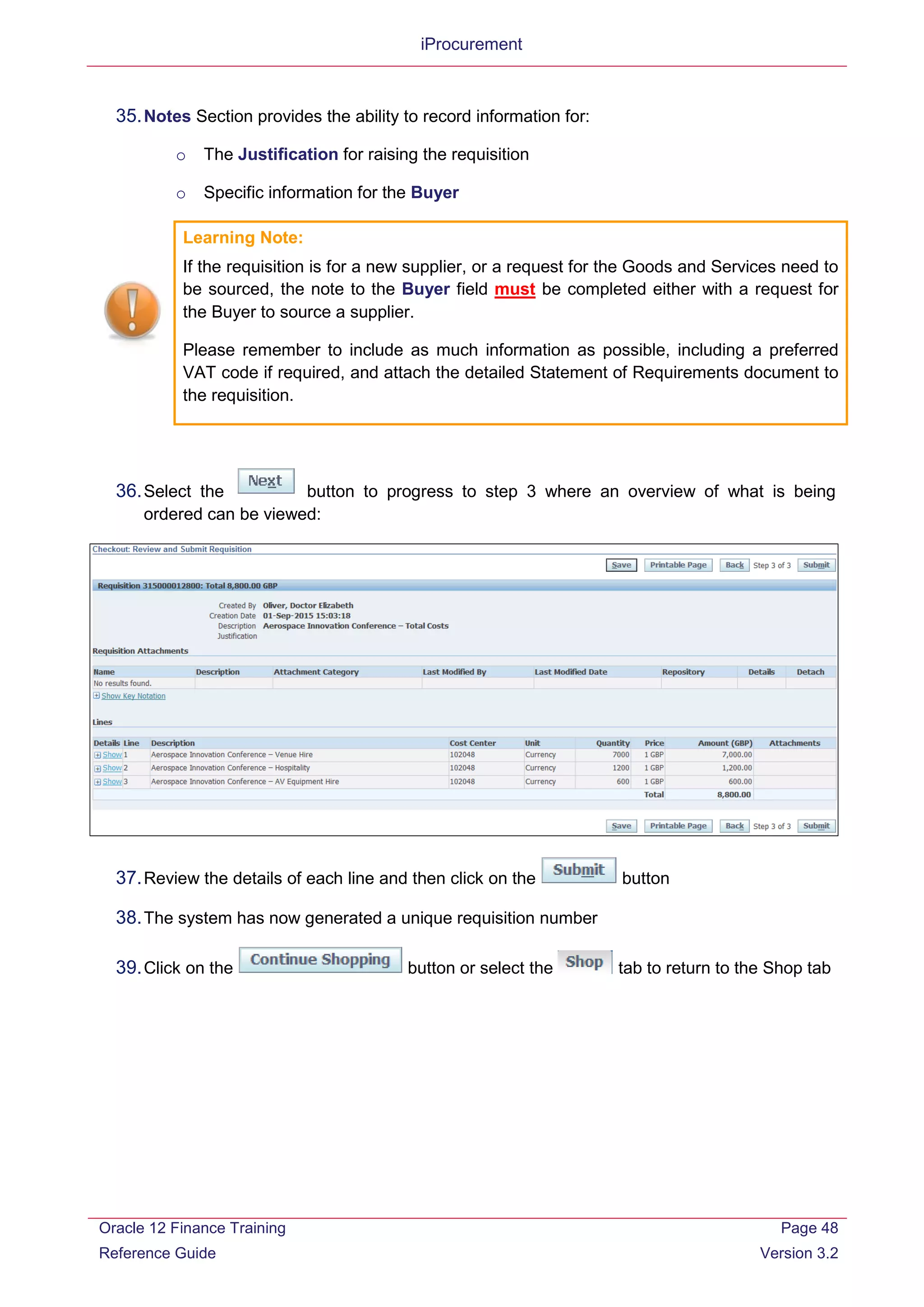 iProcurement
35.Notes Section provides the ability to record information for:
o The Justification for raising the requisition
o Specific information for the Buyer
Learning Note:
If the requisition is for a new supplier, or a request for the Goods and Services need to
be sourced, the note to the Buyer field must be completed either with a request for
the Buyer to source a supplier.
Please remember to include as much information as possible, including a preferred
VAT code if required, and attach the detailed Statement of Requirements document to
the requisition.
36.Select the button to progress to step 3 where an overview of what is being
ordered can be viewed:
37.Review the details of each line and then click on the button
38.The system has now generated a unique requisition number
39.Click on the button or select the tab to return to the Shop tab
Oracle 12 Finance Training
Reference Guide
Page 48
Version 3.2
 