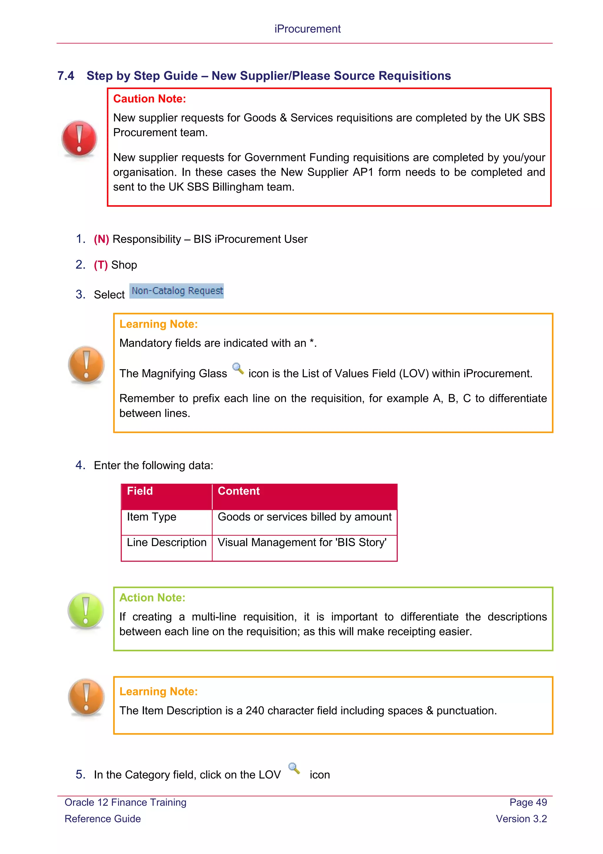 iProcurement
7.4 Step by Step Guide – New Supplier/Please Source Requisitions
Caution Note:
New supplier requests for Goods & Services requisitions are completed by the UK SBS
Procurement team.
New supplier requests for Government Funding requisitions are completed by you/your
organisation. In these cases the New Supplier AP1 form needs to be completed and
sent to the UK SBS Billingham team.
1. (N) Responsibility – BIS iProcurement User
2. (T) Shop
3. Select
Learning Note:
Mandatory fields are indicated with an *.
The Magnifying Glass icon is the List of Values Field (LOV) within iProcurement.
Remember to prefix each line on the requisition, for example A, B, C to differentiate
between lines.
4. Enter the following data:
Field Content
Item Type Goods or services billed by amount
Line Description Visual Management for 'BIS Story'
Action Note:
If creating a multi-line requisition, it is important to differentiate the descriptions
between each line on the requisition; as this will make receipting easier.
Learning Note:
The Item Description is a 240 character field including spaces & punctuation.
5. In the Category field, click on the LOV icon
Oracle 12 Finance Training
Reference Guide
Page 49
Version 3.2
 