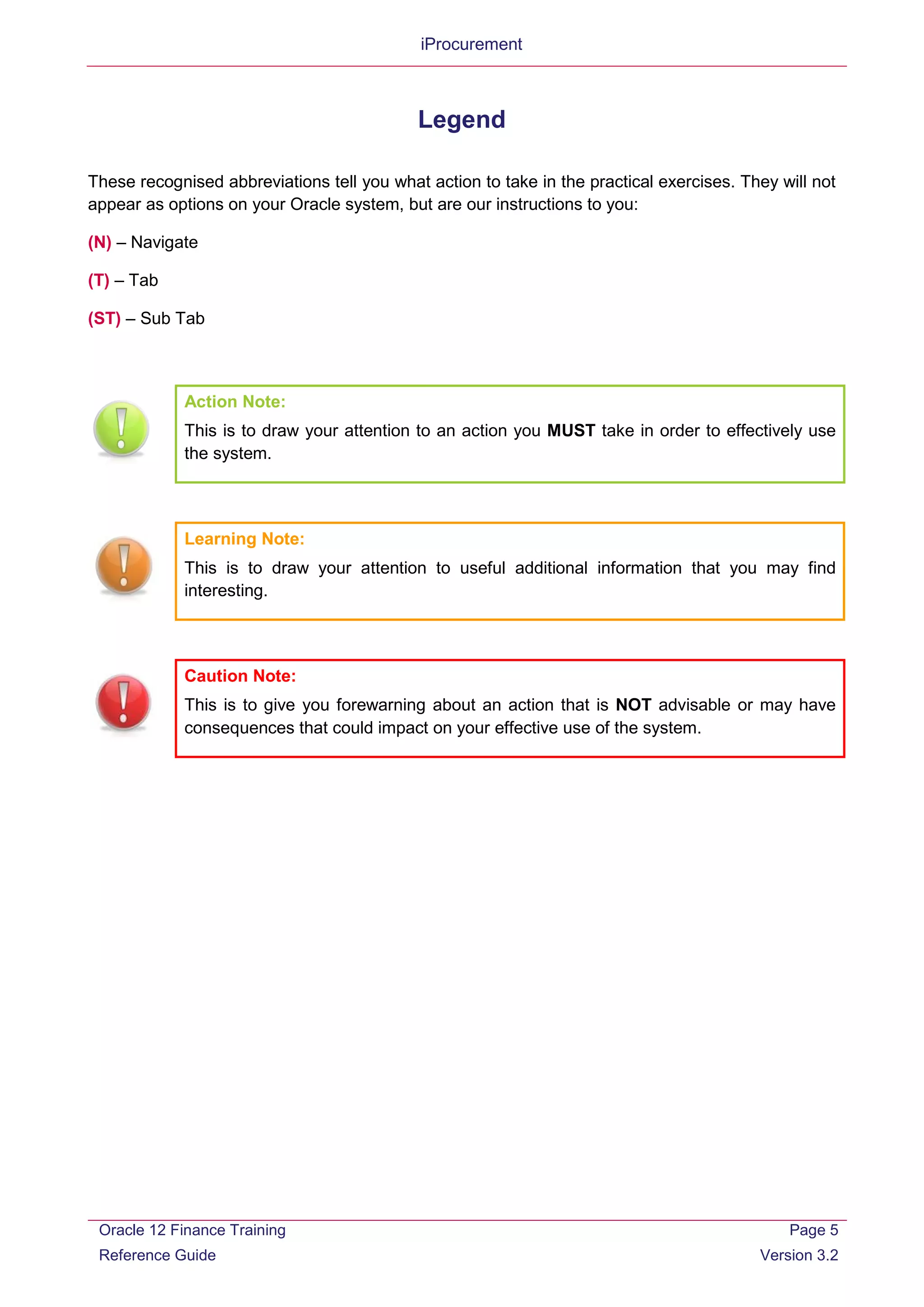 iProcurement
Legend
These recognised abbreviations tell you what action to take in the practical exercises. They will not
appear as options on your Oracle system, but are our instructions to you:
(N) – Navigate
(T) – Tab
(ST) – Sub Tab
Action Note:
This is to draw your attention to an action you MUST take in order to effectively use
the system.
Learning Note:
This is to draw your attention to useful additional information that you may find
interesting.
Caution Note:
This is to give you forewarning about an action that is NOT advisable or may have
consequences that could impact on your effective use of the system.
Oracle 12 Finance Training
Reference Guide
Page 5
Version 3.2
 