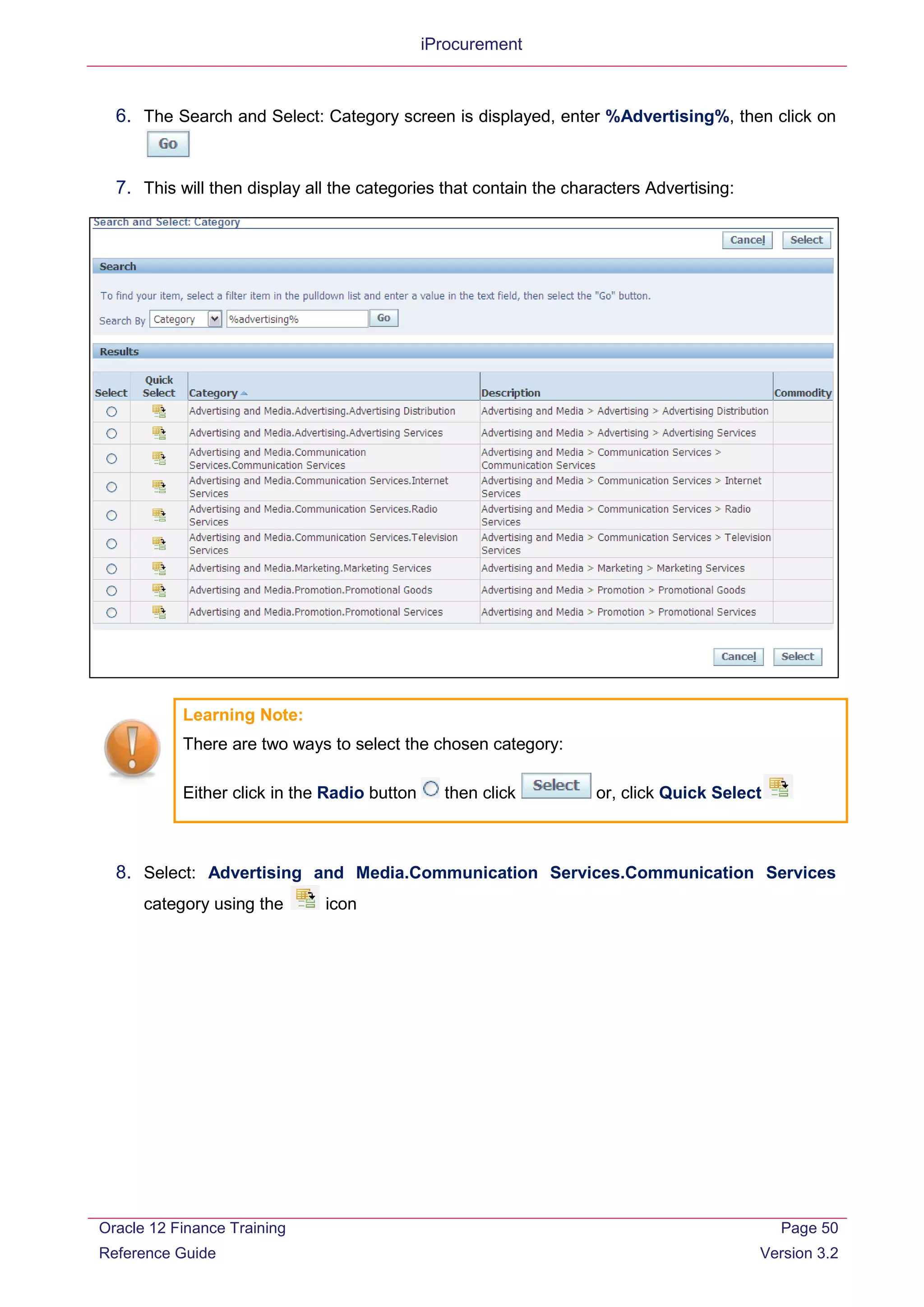 iProcurement
6. The Search and Select: Category screen is displayed, enter %Advertising%, then click on
7. This will then display all the categories that contain the characters Advertising:
Learning Note:
There are two ways to select the chosen category:
Either click in the Radio button then click or, click Quick Select
8. Select: Advertising and Media.Communication Services.Communication Services
category using the icon
Oracle 12 Finance Training
Reference Guide
Page 50
Version 3.2
 