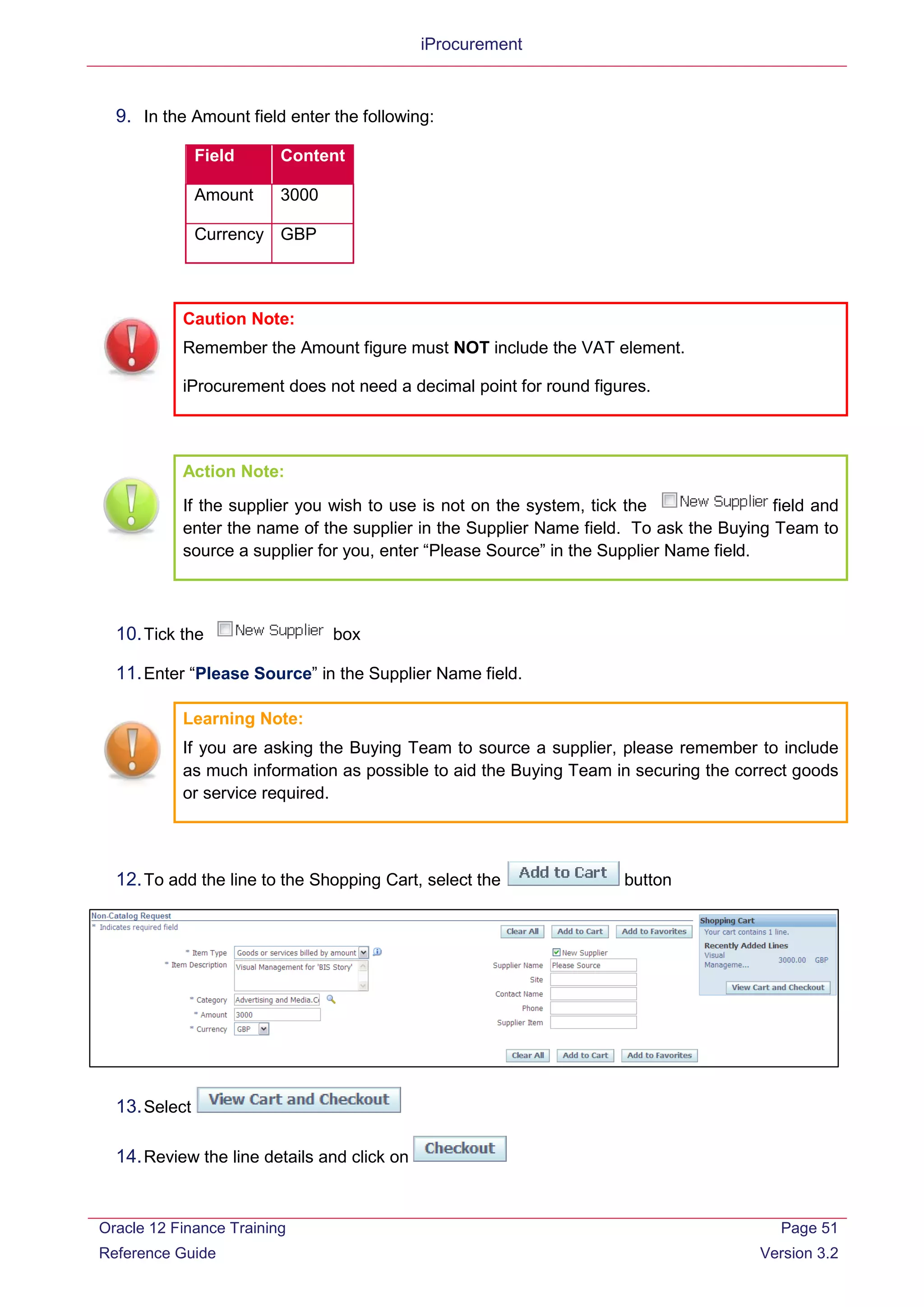 iProcurement
9. In the Amount field enter the following:
Field Content
Amount 3000
Currency GBP
Caution Note:
Remember the Amount figure must NOT include the VAT element.
iProcurement does not need a decimal point for round figures.
Action Note:
If the supplier you wish to use is not on the system, tick the field and
enter the name of the supplier in the Supplier Name field. To ask the Buying Team to
source a supplier for you, enter “Please Source” in the Supplier Name field.
10.Tick the box
11.Enter “Please Source” in the Supplier Name field.
Learning Note:
If you are asking the Buying Team to source a supplier, please remember to include
as much information as possible to aid the Buying Team in securing the correct goods
or service required.
12.To add the line to the Shopping Cart, select the button
13.Select
14.Review the line details and click on
Oracle 12 Finance Training
Reference Guide
Page 51
Version 3.2
 