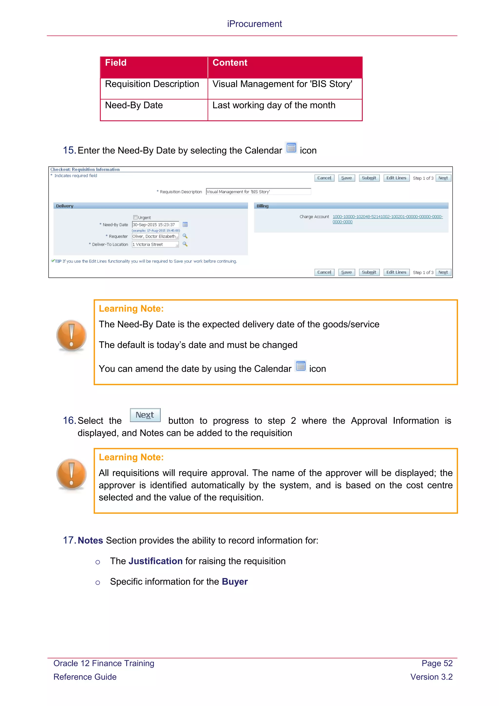 iProcurement
Field Content
Requisition Description Visual Management for 'BIS Story'
Need-By Date Last working day of the month
15.Enter the Need-By Date by selecting the Calendar icon
Learning Note:
The Need-By Date is the expected delivery date of the goods/service
The default is today’s date and must be changed
You can amend the date by using the Calendar icon
16.Select the button to progress to step 2 where the Approval Information is
displayed, and Notes can be added to the requisition
Learning Note:
All requisitions will require approval. The name of the approver will be displayed; the
approver is identified automatically by the system, and is based on the cost centre
selected and the value of the requisition.
17.Notes Section provides the ability to record information for:
o The Justification for raising the requisition
o Specific information for the Buyer
Oracle 12 Finance Training
Reference Guide
Page 52
Version 3.2
 