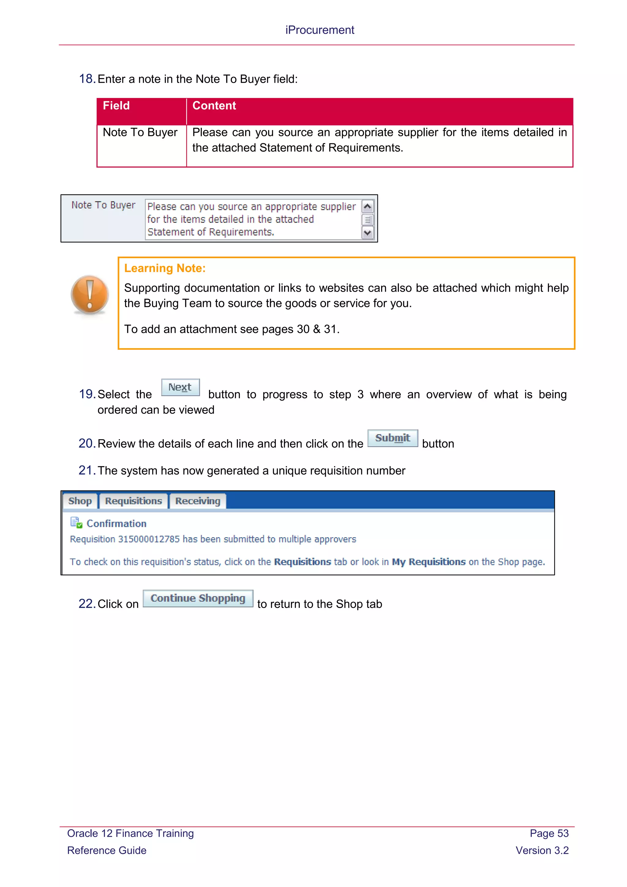 iProcurement
18.Enter a note in the Note To Buyer field:
Field Content
Note To Buyer Please can you source an appropriate supplier for the items detailed in
the attached Statement of Requirements.
Learning Note:
Supporting documentation or links to websites can also be attached which might help
the Buying Team to source the goods or service for you.
To add an attachment see pages 30 & 31.
19.Select the button to progress to step 3 where an overview of what is being
ordered can be viewed
20.Review the details of each line and then click on the button
21.The system has now generated a unique requisition number
22.Click on to return to the Shop tab
Oracle 12 Finance Training
Reference Guide
Page 53
Version 3.2
 