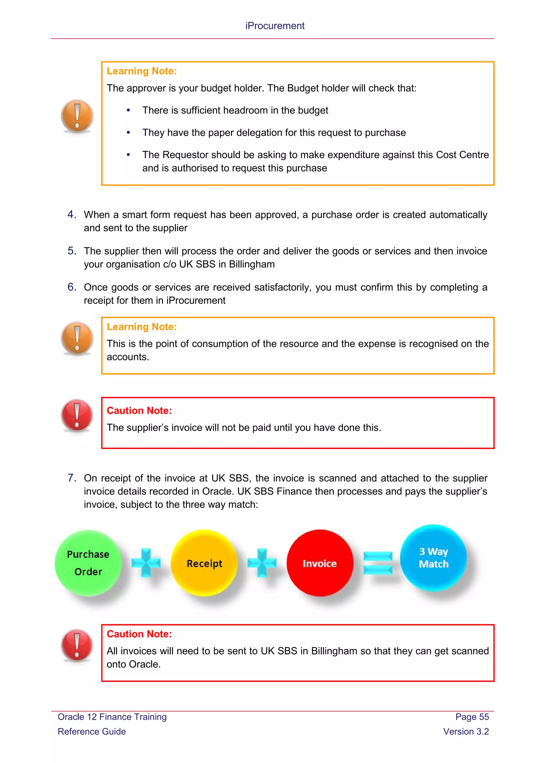 iProcurement
Learning Note:
The approver is your budget holder. The Budget holder will check that:
 There is sufficient headroom in the budget
 They have the paper delegation for this request to purchase
 The Requestor should be asking to make expenditure against this Cost Centre
and is authorised to request this purchase
4. When a smart form request has been approved, a purchase order is created automatically
and sent to the supplier
5. The supplier then will process the order and deliver the goods or services and then invoice
your organisation c/o UK SBS in Billingham
6. Once goods or services are received satisfactorily, you must confirm this by completing a
receipt for them in iProcurement
Learning Note:
This is the point of consumption of the resource and the expense is recognised on the
accounts.
Caution Note:
The supplier’s invoice will not be paid until you have done this.
7. On receipt of the invoice at UK SBS, the invoice is scanned and attached to the supplier
invoice details recorded in Oracle. UK SBS Finance then processes and pays the supplier’s
invoice, subject to the three way match:
Caution Note:
All invoices will need to be sent to UK SBS in Billingham so that they can get scanned
onto Oracle.
Oracle 12 Finance Training
Reference Guide
Page 55
Version 3.2
 