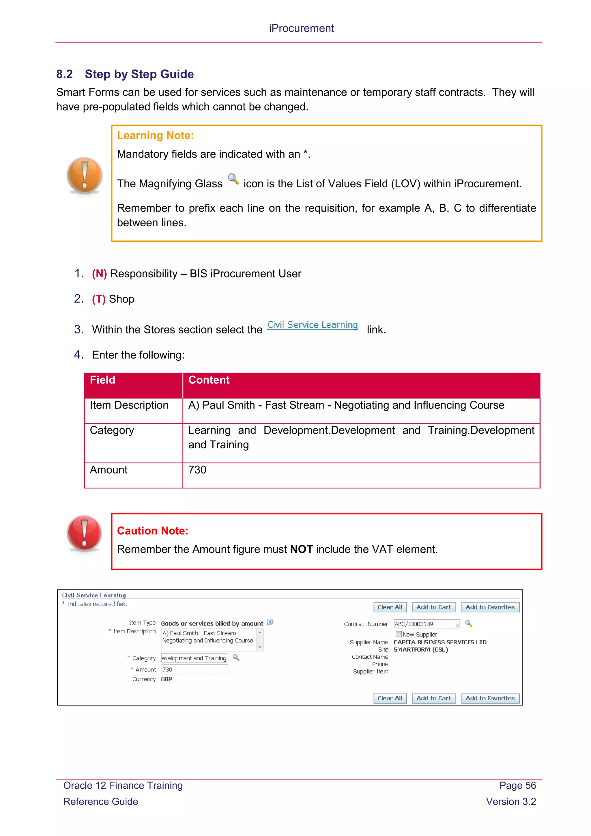 iProcurement
8.2 Step by Step Guide
Smart Forms can be used for services such as maintenance or temporary staff contracts. They will
have pre-populated fields which cannot be changed.
Learning Note:
Mandatory fields are indicated with an *.
The Magnifying Glass icon is the List of Values Field (LOV) within iProcurement.
Remember to prefix each line on the requisition, for example A, B, C to differentiate
between lines.
1. (N) Responsibility – BIS iProcurement User
2. (T) Shop
3. Within the Stores section select the link.
4. Enter the following:
Field Content
Item Description A) Paul Smith - Fast Stream - Negotiating and Influencing Course
Category Learning and Development.Development and Training.Development
and Training
Amount 730
Caution Note:
Remember the Amount figure must NOT include the VAT element.
Oracle 12 Finance Training
Reference Guide
Page 56
Version 3.2
 