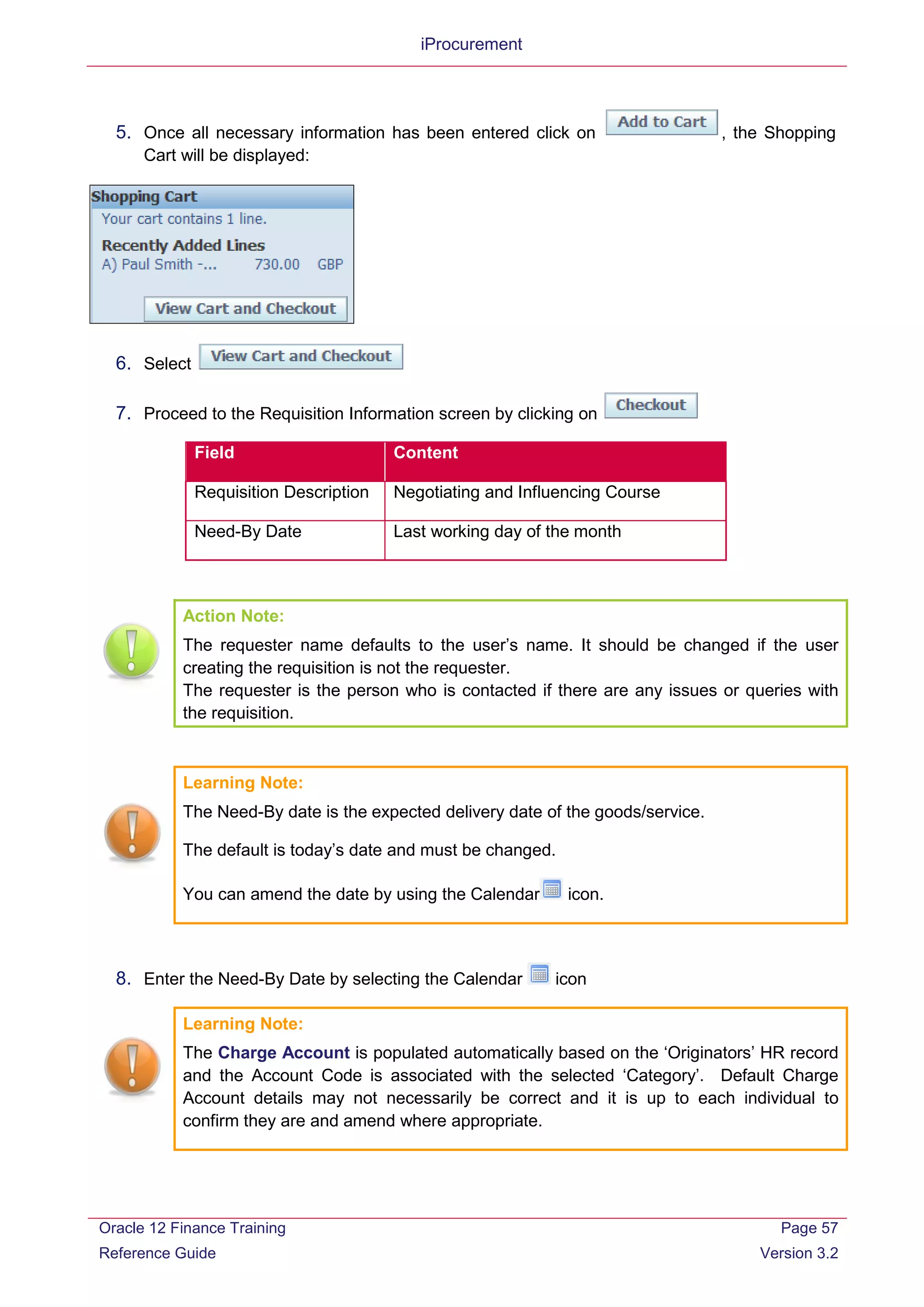 iProcurement
5. Once all necessary information has been entered click on , the Shopping
Cart will be displayed:
6. Select
7. Proceed to the Requisition Information screen by clicking on
Field Content
Requisition Description Negotiating and Influencing Course
Need-By Date Last working day of the month
Action Note:
The requester name defaults to the user’s name. It should be changed if the user
creating the requisition is not the requester.
The requester is the person who is contacted if there are any issues or queries with
the requisition.
Learning Note:
The Need-By date is the expected delivery date of the goods/service.
The default is today’s date and must be changed.
You can amend the date by using the Calendar icon.
8. Enter the Need-By Date by selecting the Calendar icon
Learning Note:
The Charge Account is populated automatically based on the ‘Originators’ HR record
and the Account Code is associated with the selected ‘Category’. Default Charge
Account details may not necessarily be correct and it is up to each individual to
confirm they are and amend where appropriate.
Oracle 12 Finance Training
Reference Guide
Page 57
Version 3.2
 