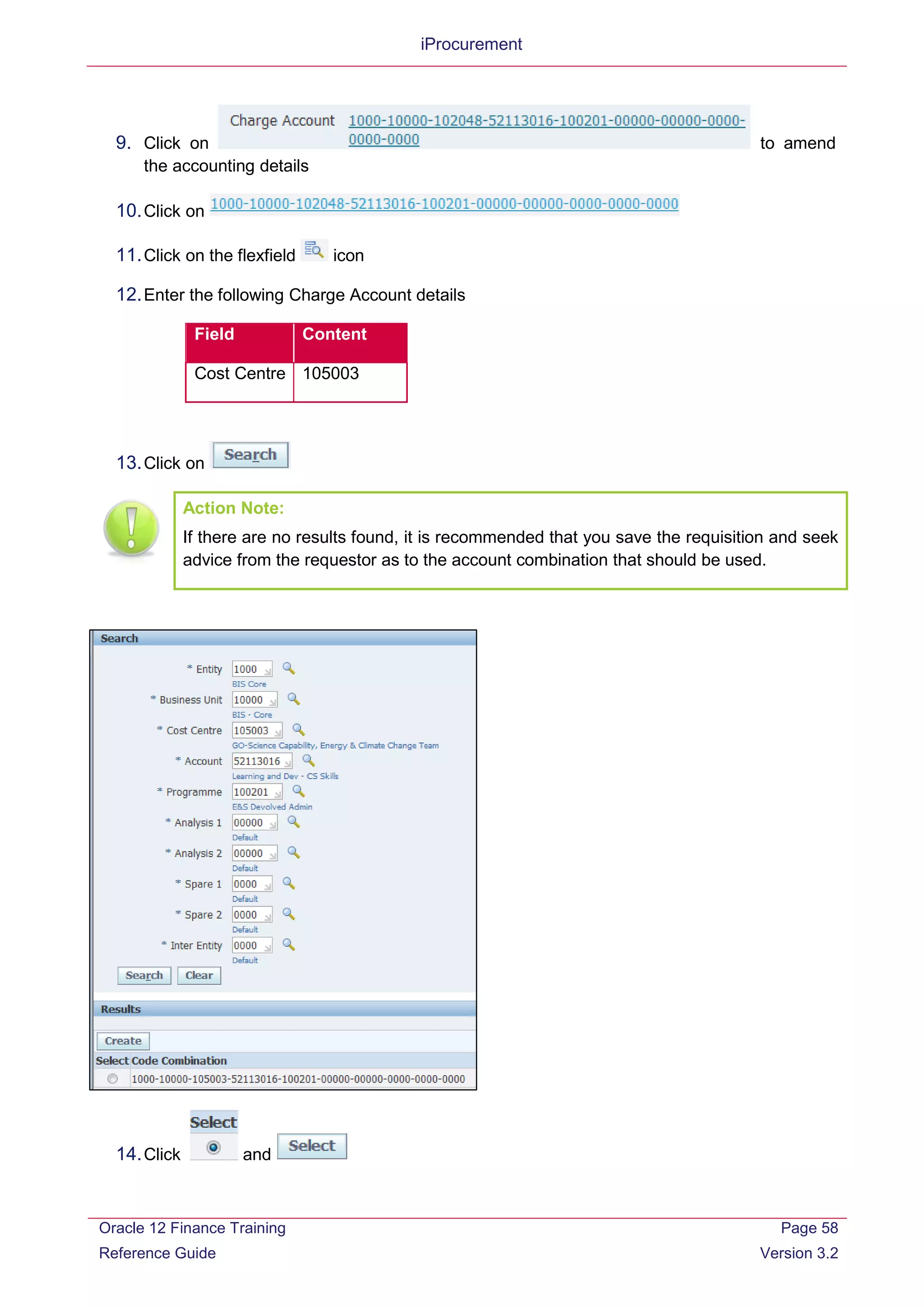 iProcurement
9. Click on to amend
the accounting details
10.Click on
11.Click on the flexfield icon
12.Enter the following Charge Account details
Field Content
Cost Centre 105003
13.Click on
Action Note:
If there are no results found, it is recommended that you save the requisition and seek
advice from the requestor as to the account combination that should be used.
14.Click and
Oracle 12 Finance Training
Reference Guide
Page 58
Version 3.2
 
