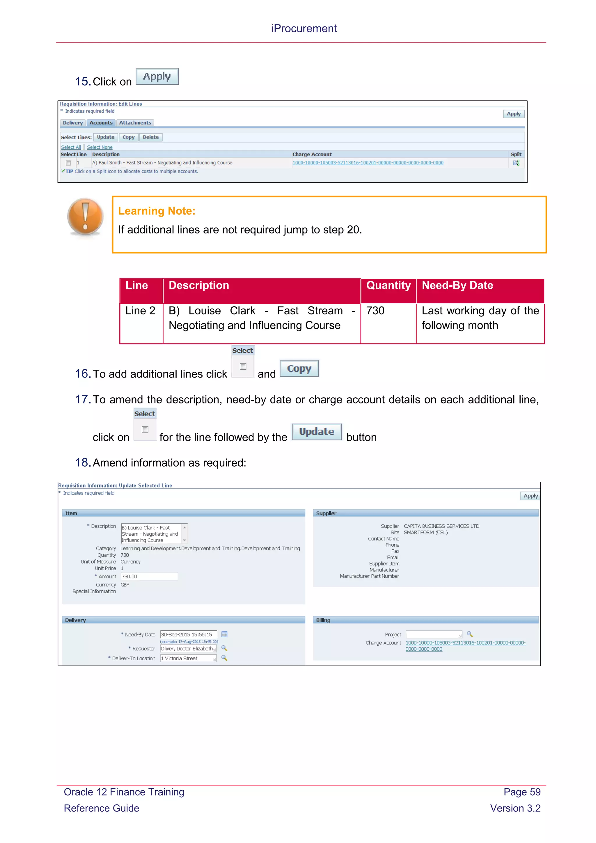 iProcurement
15.Click on
Learning Note:
If additional lines are not required jump to step 20.
Line Description Quantity Need-By Date
Line 2 B) Louise Clark - Fast Stream -
Negotiating and Influencing Course
730 Last working day of the
following month
16.To add additional lines click and
17.To amend the description, need-by date or charge account details on each additional line,
click on for the line followed by the button
18.Amend information as required:
Oracle 12 Finance Training
Reference Guide
Page 59
Version 3.2
 