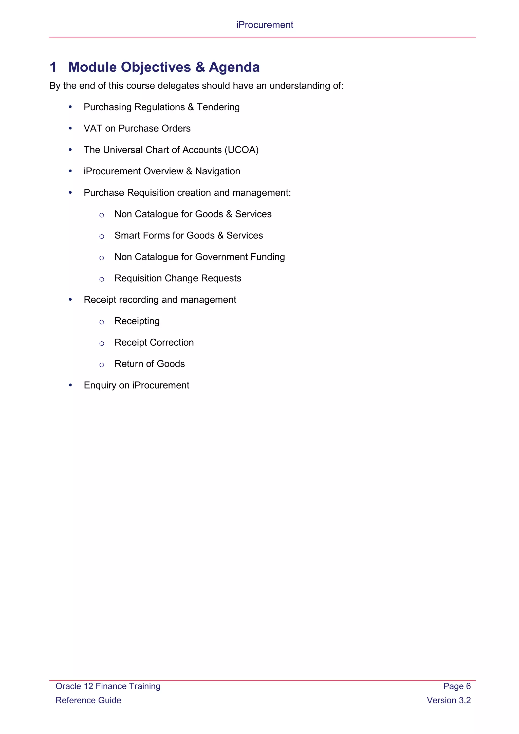 iProcurement
1 Module Objectives & Agenda
By the end of this course delegates should have an understanding of:
 Purchasing Regulations & Tendering
 VAT on Purchase Orders
 The Universal Chart of Accounts (UCOA)
 iProcurement Overview & Navigation
 Purchase Requisition creation and management:
o Non Catalogue for Goods & Services
o Smart Forms for Goods & Services
o Non Catalogue for Government Funding
o Requisition Change Requests
 Receipt recording and management
o Receipting
o Receipt Correction
o Return of Goods
 Enquiry on iProcurement
Oracle 12 Finance Training
Reference Guide
Page 6
Version 3.2
 
