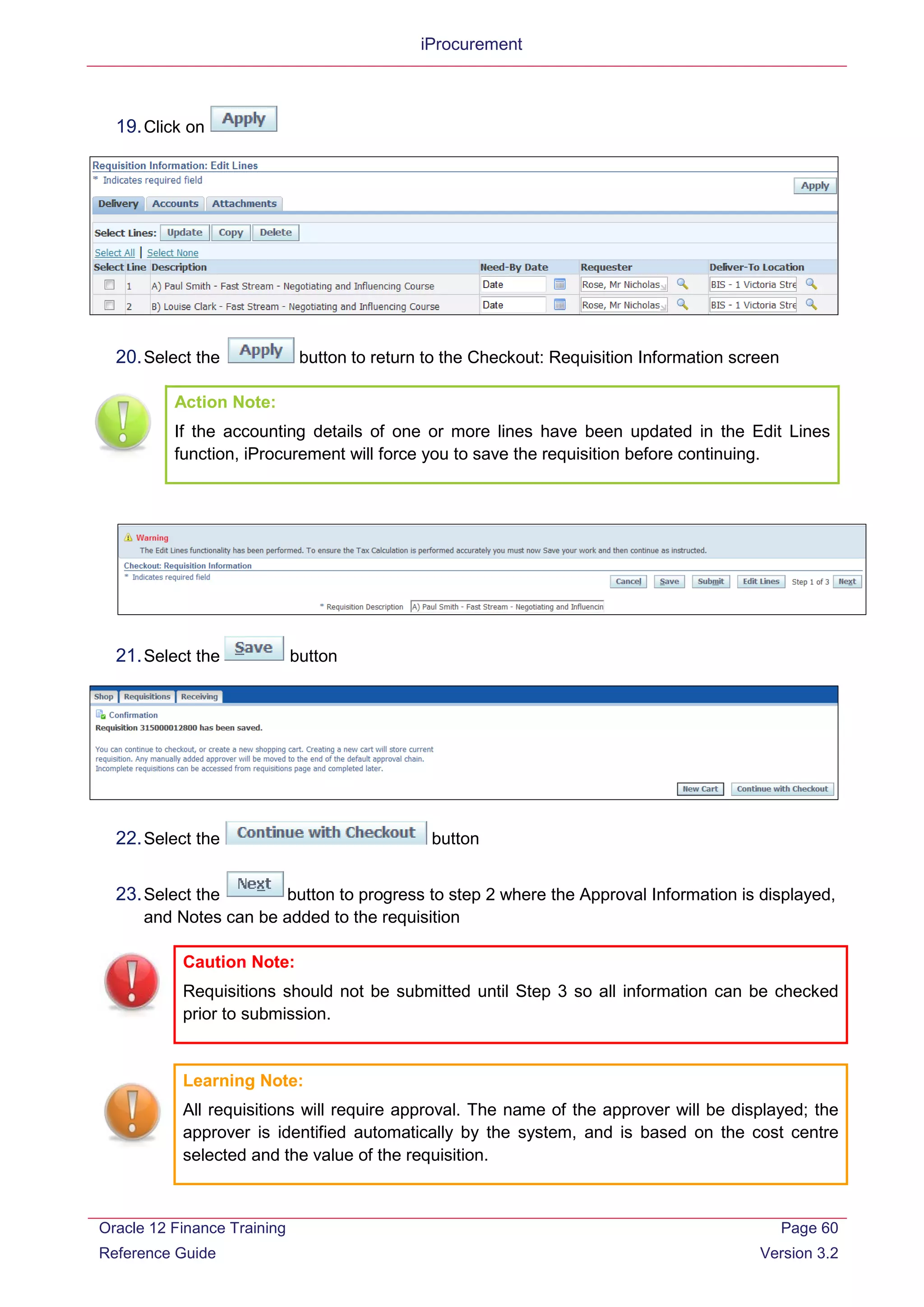iProcurement
19.Click on
20.Select the button to return to the Checkout: Requisition Information screen
Action Note:
If the accounting details of one or more lines have been updated in the Edit Lines
function, iProcurement will force you to save the requisition before continuing.
21.Select the button
22.Select the button
23.Select the button to progress to step 2 where the Approval Information is displayed,
and Notes can be added to the requisition
Caution Note:
Requisitions should not be submitted until Step 3 so all information can be checked
prior to submission.
Learning Note:
All requisitions will require approval. The name of the approver will be displayed; the
approver is identified automatically by the system, and is based on the cost centre
selected and the value of the requisition.
Oracle 12 Finance Training
Reference Guide
Page 60
Version 3.2
 