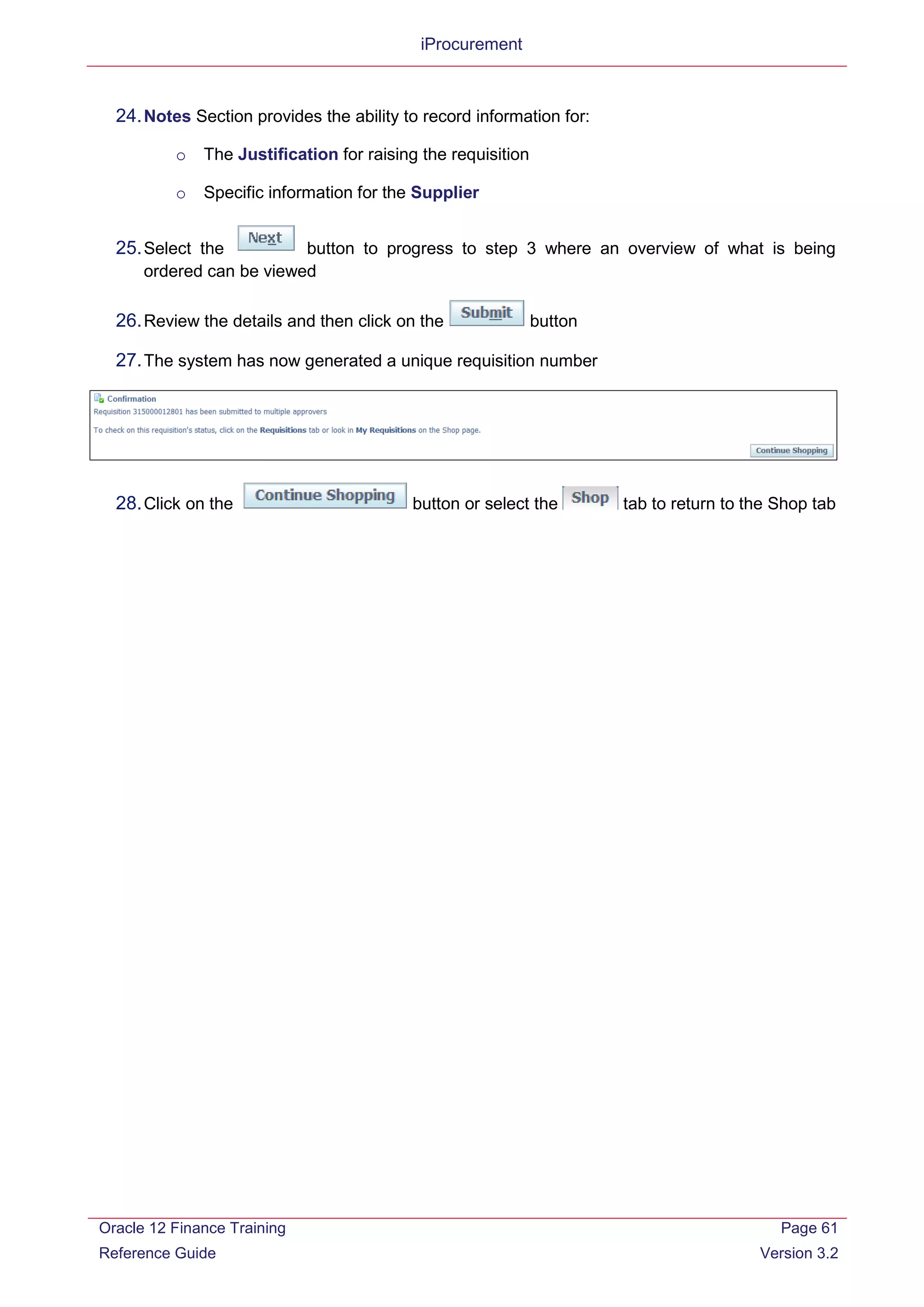 iProcurement
24.Notes Section provides the ability to record information for:
o The Justification for raising the requisition
o Specific information for the Supplier
25.Select the button to progress to step 3 where an overview of what is being
ordered can be viewed
26.Review the details and then click on the button
27.The system has now generated a unique requisition number
28.Click on the button or select the tab to return to the Shop tab
Oracle 12 Finance Training
Reference Guide
Page 61
Version 3.2
 