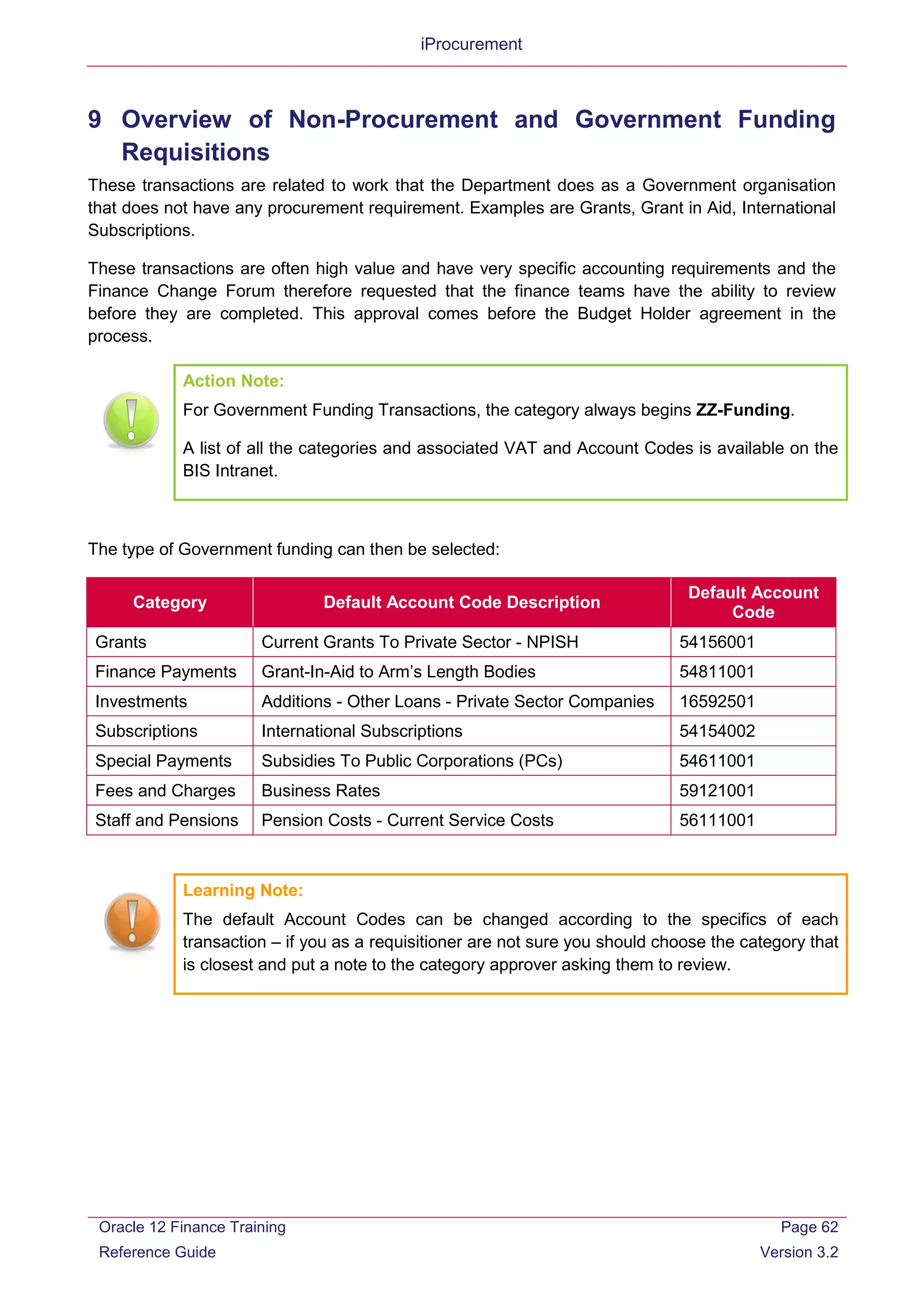 iProcurement
9 Overview of Non-Procurement and Government Funding
Requisitions
These transactions are related to work that the Department does as a Government organisation
that does not have any procurement requirement. Examples are Grants, Grant in Aid, International
Subscriptions.
These transactions are often high value and have very specific accounting requirements and the
Finance Change Forum therefore requested that the finance teams have the ability to review
before they are completed. This approval comes before the Budget Holder agreement in the
process.
Action Note:
For Government Funding Transactions, the category always begins ZZ-Funding.
A list of all the categories and associated VAT and Account Codes is available on the
BIS Intranet.
The type of Government funding can then be selected:
Category Default Account Code Description
Default Account
Code
Grants Current Grants To Private Sector - NPISH 54156001
Finance Payments Grant-In-Aid to Arm’s Length Bodies 54811001
Investments Additions - Other Loans - Private Sector Companies 16592501
Subscriptions International Subscriptions 54154002
Special Payments Subsidies To Public Corporations (PCs) 54611001
Fees and Charges Business Rates 59121001
Staff and Pensions Pension Costs - Current Service Costs 56111001
Learning Note:
The default Account Codes can be changed according to the specifics of each
transaction – if you as a requisitioner are not sure you should choose the category that
is closest and put a note to the category approver asking them to review.
Oracle 12 Finance Training
Reference Guide
Page 62
Version 3.2
 