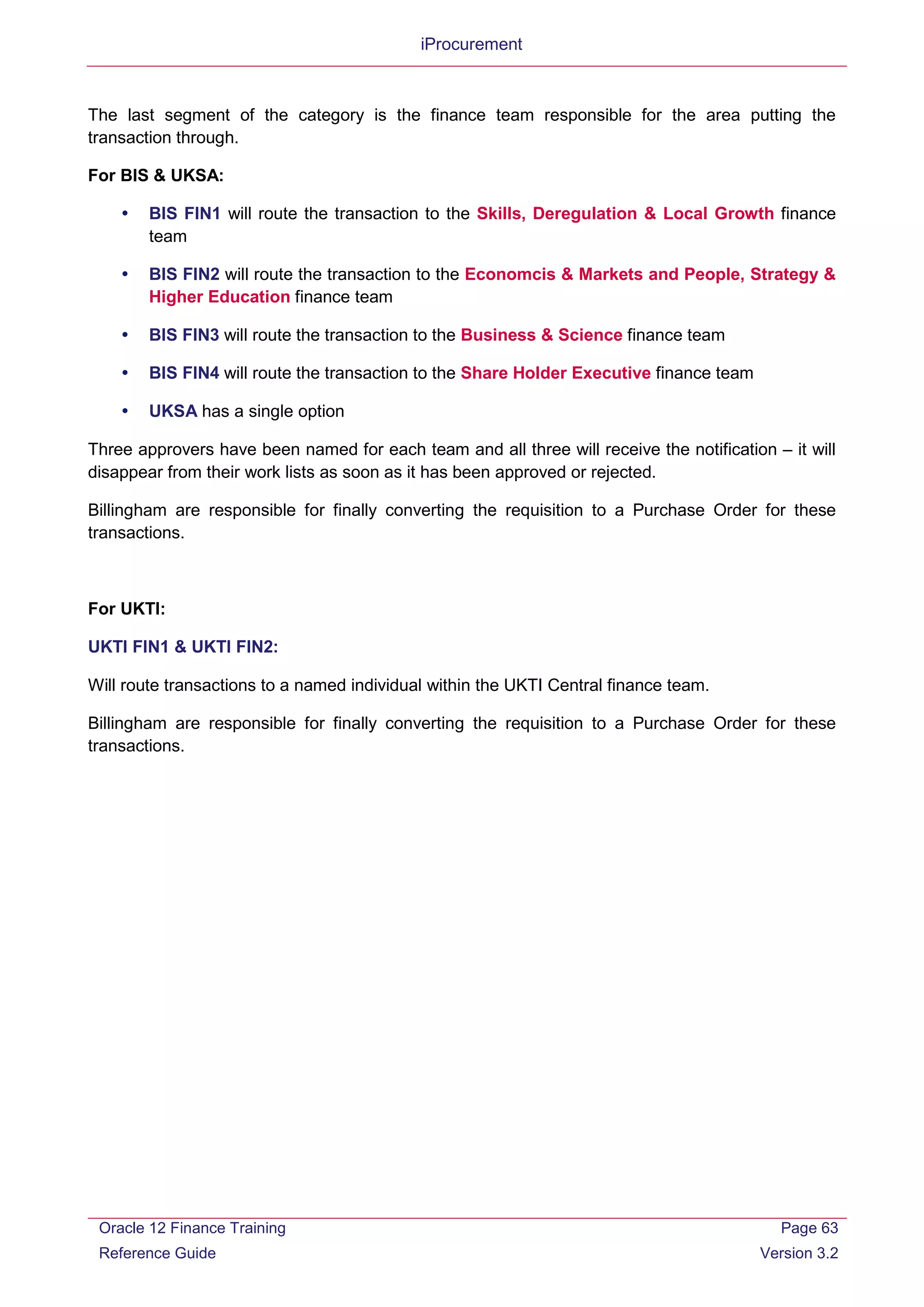 iProcurement
The last segment of the category is the finance team responsible for the area putting the
transaction through.
For BIS & UKSA:
 BIS FIN1 will route the transaction to the Skills, Deregulation & Local Growth finance
team
 BIS FIN2 will route the transaction to the Economcis & Markets and People, Strategy &
Higher Education finance team
 BIS FIN3 will route the transaction to the Business & Science finance team
 BIS FIN4 will route the transaction to the Share Holder Executive finance team
 UKSA has a single option
Three approvers have been named for each team and all three will receive the notification – it will
disappear from their work lists as soon as it has been approved or rejected.
Billingham are responsible for finally converting the requisition to a Purchase Order for these
transactions.
For UKTI:
UKTI FIN1 & UKTI FIN2:
Will route transactions to a named individual within the UKTI Central finance team.
Billingham are responsible for finally converting the requisition to a Purchase Order for these
transactions.
Oracle 12 Finance Training
Reference Guide
Page 63
Version 3.2
 