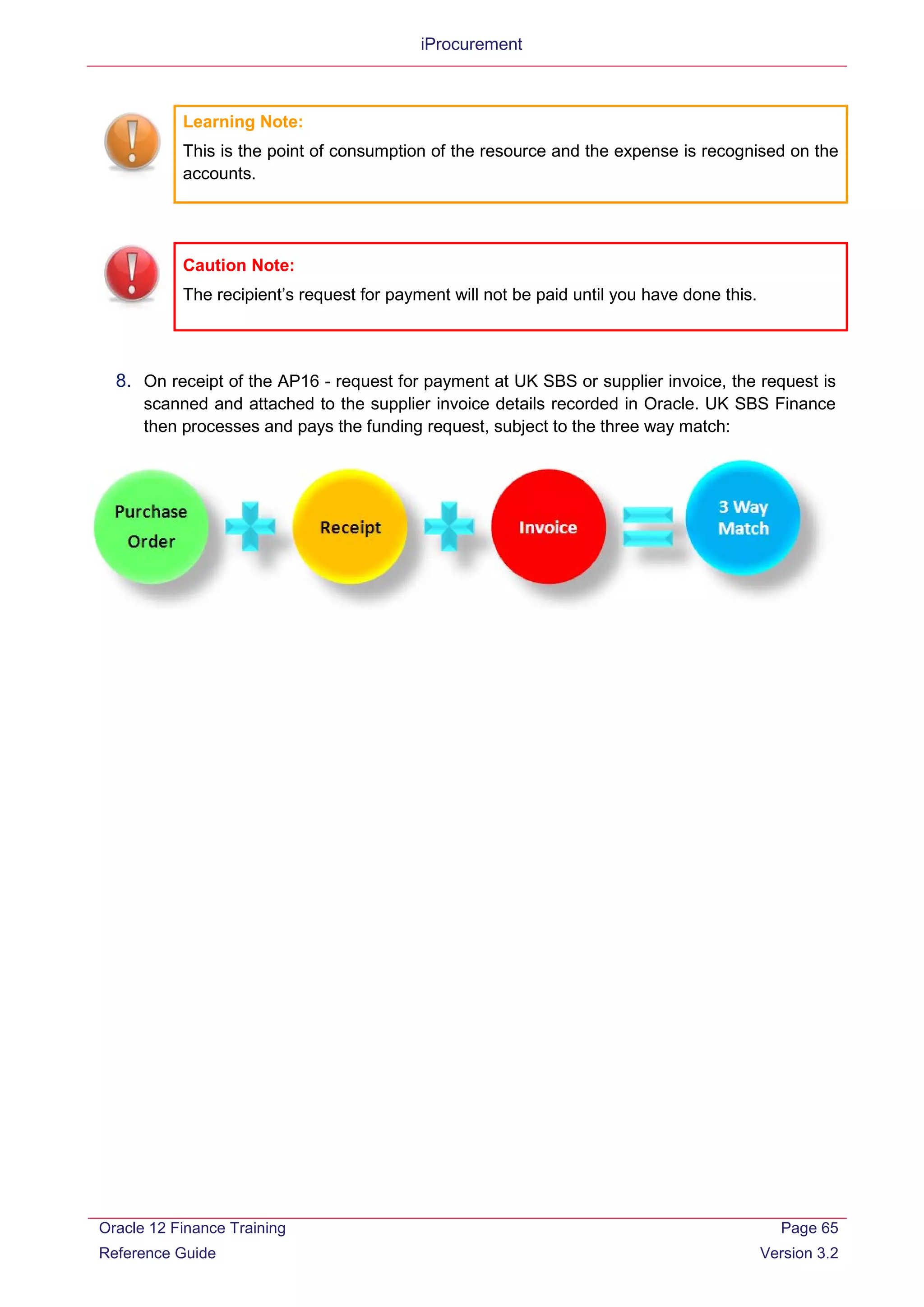 iProcurement
Learning Note:
This is the point of consumption of the resource and the expense is recognised on the
accounts.
Caution Note:
The recipient’s request for payment will not be paid until you have done this.
8. On receipt of the AP16 - request for payment at UK SBS or supplier invoice, the request is
scanned and attached to the supplier invoice details recorded in Oracle. UK SBS Finance
then processes and pays the funding request, subject to the three way match:
Oracle 12 Finance Training
Reference Guide
Page 65
Version 3.2
 