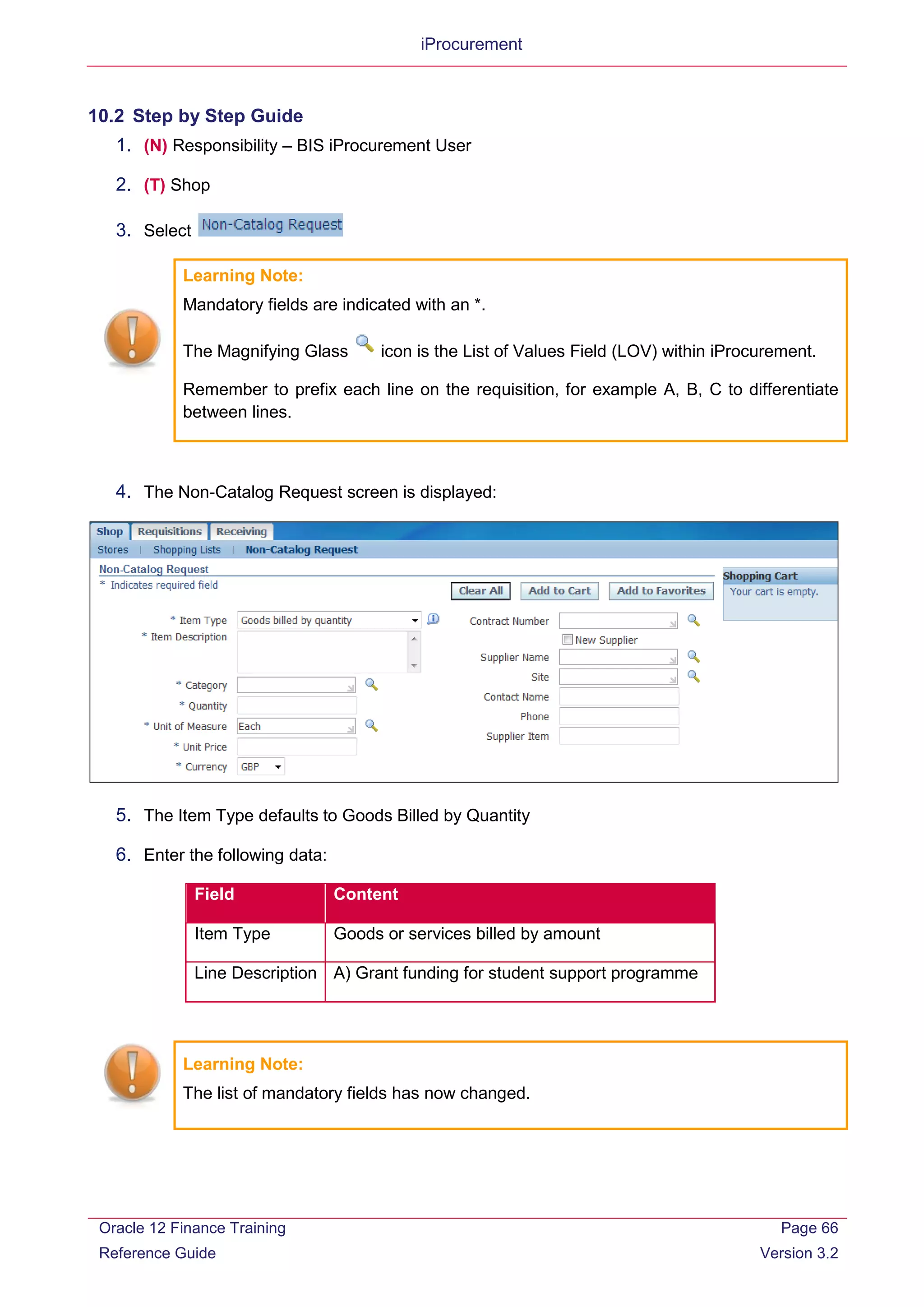 iProcurement
10.2 Step by Step Guide
1. (N) Responsibility – BIS iProcurement User
2. (T) Shop
3. Select
Learning Note:
Mandatory fields are indicated with an *.
The Magnifying Glass icon is the List of Values Field (LOV) within iProcurement.
Remember to prefix each line on the requisition, for example A, B, C to differentiate
between lines.
4. The Non-Catalog Request screen is displayed:
5. The Item Type defaults to Goods Billed by Quantity
6. Enter the following data:
Field Content
Item Type Goods or services billed by amount
Line Description A) Grant funding for student support programme
Learning Note:
The list of mandatory fields has now changed.
Oracle 12 Finance Training
Reference Guide
Page 66
Version 3.2
 